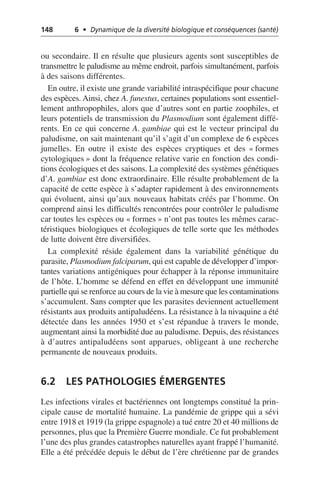 148 6 • Dynamique de la diversité biologique et conséquences (santé)
ou secondaire. Il en résulte que plusieurs agents sont susceptibles de
transmettre le paludisme au même endroit, parfois simultanément, parfois
à des saisons différentes.
En outre, il existe une grande variabilité intraspécifique pour chacune
des espèces. Ainsi, chez A. funestus, certaines populations sont essentiel-
lement anthropophiles, alors que d’autres sont en partie zoophiles, et
leurs potentiels de transmission du Plasmodium sont également diffé-
rents. En ce qui concerne A. gambiae qui est le vecteur principal du
paludisme, on sait maintenant qu’il s’agit d’un complexe de 6 espèces
jumelles. En outre il existe des espèces cryptiques et des «formes
cytologiques» dont la fréquence relative varie en fonction des condi-
tions écologiques et des saisons. La complexité des systèmes génétiques
d’A. gambiae est donc extraordinaire. Elle résulte probablement de la
capacité de cette espèce à s’adapter rapidement à des environnements
qui évoluent, ainsi qu’aux nouveaux habitats créés par l’homme. On
comprend ainsi les difficultés rencontrées pour contrôler le paludisme
car toutes les espèces ou «formes» n’ont pas toutes les mêmes carac-
téristiques biologiques et écologiques de telle sorte que les méthodes
de lutte doivent être diversifiées.
La complexité réside également dans la variabilité génétique du
parasite, Plasmodium falciparum, qui est capable de développer d’impor-
tantes variations antigéniques pour échapper à la réponse immunitaire
de l’hôte. L’homme se défend en effet en développant une immunité
partielle qui se renforce au cours de la vie à mesure que les contaminations
s’accumulent. Sans compter que les parasites deviennent actuellement
résistants aux produits antipaludéens. La résistance à la nivaquine a été
détectée dans les années 1950 et s’est répandue à travers le monde,
augmentant ainsi la morbidité due au paludisme. Depuis, des résistances
à d’autres antipaludéens sont apparues, obligeant à une recherche
permanente de nouveaux produits.
6.2 LES PATHOLOGIES ÉMERGENTES
Les infections virales et bactériennes ont longtemps constitué la prin-
cipale cause de mortalité humaine. La pandémie de grippe qui a sévi
entre 1918 et 1919 (la grippe espagnole) a tué entre 20 et 40 millions de
personnes, plus que la Première Guerre mondiale. Ce fut probablement
l’une des plus grandes catastrophes naturelles ayant frappé l’humanité.
Elle a été précédée depuis le début de l’ère chrétienne par de grandes
 