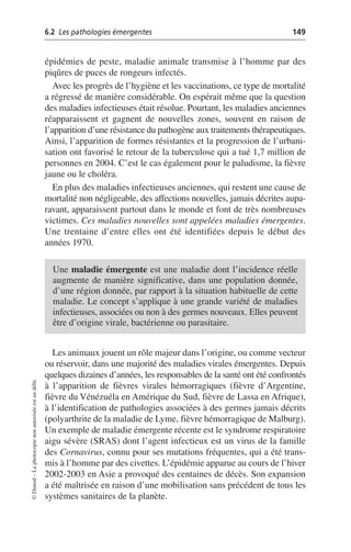 6.2 Les pathologies émergentes 149
©
Dunod
–
La
photocopie
non
autorisée
est
un
délit.
épidémies de peste, maladie animale transmise à l’homme par des
piqûres de puces de rongeurs infectés.
Avec les progrès de l’hygiène et les vaccinations, ce type de mortalité
a régressé de manière considérable. On espérait même que la question
des maladies infectieuses était résolue. Pourtant, les maladies anciennes
réapparaissent et gagnent de nouvelles zones, souvent en raison de
l’apparition d’une résistance du pathogène aux traitements thérapeutiques.
Ainsi, l’apparition de formes résistantes et la progression de l’urbani-
sation ont favorisé le retour de la tuberculose qui a tué 1,7 million de
personnes en 2004. C’est le cas également pour le paludisme, la fièvre
jaune ou le choléra.
En plus des maladies infectieuses anciennes, qui restent une cause de
mortalité non négligeable, des affections nouvelles, jamais décrites aupa-
ravant, apparaissent partout dans le monde et font de très nombreuses
victimes. Ces maladies nouvelles sont appelées maladies émergentes.
Une trentaine d’entre elles ont été identifiées depuis le début des
années 1970.
Les animaux jouent un rôle majeur dans l’origine, ou comme vecteur
ou réservoir, dans une majorité des maladies virales émergentes. Depuis
quelques dizaines d’années, les responsables de la santé ont été confrontés
à l’apparition de fièvres virales hémorragiques (fièvre d’Argentine,
fièvre du Vénézuéla en Amérique du Sud, fièvre de Lassa en Afrique),
à l’identification de pathologies associées à des germes jamais décrits
(polyarthrite de la maladie de Lyme, fièvre hémorragique de Malburg).
Un exemple de maladie émergente récente est le syndrome respiratoire
aigu sévère (SRAS) dont l’agent infectieux est un virus de la famille
des Cornavirus, connu pour ses mutations fréquentes, qui a été trans-
mis à l’homme par des civettes. L’épidémie apparue au cours de l’hiver
2002-2003 en Asie a provoqué des centaines de décès. Son expansion
a été maîtrisée en raison d’une mobilisation sans précédent de tous les
systèmes sanitaires de la planète.
Une maladie émergente est une maladie dont l’incidence réelle
augmente de manière significative, dans une population donnée,
d’une région donnée, par rapport à la situation habituelle de cette
maladie. Le concept s’applique à une grande variété de maladies
infectieuses, associées ou non à des germes nouveaux. Elles peuvent
être d’origine virale, bactérienne ou parasitaire.
 