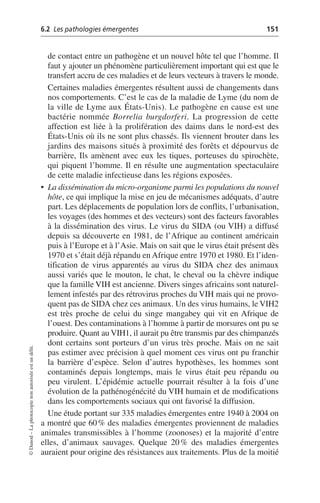 6.2 Les pathologies émergentes 151
©
Dunod
–
La
photocopie
non
autorisée
est
un
délit.
de contact entre un pathogène et un nouvel hôte tel que l’homme. Il
faut y ajouter un phénomène particulièrement important qui est que le
transfert accru de ces maladies et de leurs vecteurs à travers le monde.
Certaines maladies émergentes résultent aussi de changements dans
nos comportements. C’est le cas de la maladie de Lyme (du nom de
la ville de Lyme aux États-Unis). Le pathogène en cause est une
bactérie nommée Borrelia burgdorferi. La progression de cette
affection est liée à la prolifération des daims dans le nord-est des
États-Unis où ils ne sont plus chassés. Ils viennent brouter dans les
jardins des maisons situés à proximité des forêts et dépourvus de
barrière, Ils amènent avec eux les tiques, porteuses du spirochète,
qui piquent l’homme. Il en résulte une augmentation spectaculaire
de cette maladie infectieuse dans les régions exposées.
• La dissémination du micro-organisme parmi les populations du nouvel
hôte, ce qui implique la mise en jeu de mécanismes adéquats, d’autre
part. Les déplacements de population lors de conflits, l’urbanisation,
les voyages (des hommes et des vecteurs) sont des facteurs favorables
à la dissémination des virus. Le virus du SIDA (ou VIH) a diffusé
depuis sa découverte en 1981, de l’Afrique au continent américain
puis à l’Europe et à l’Asie. Mais on sait que le virus était présent dès
1970 et s’était déjà répandu en Afrique entre 1970 et 1980. Et l’iden-
tification de virus apparentés au virus du SIDA chez des animaux
aussi variés que le mouton, le chat, le cheval ou la chèvre indique
que la famille VIH est ancienne. Divers singes africains sont naturel-
lement infestés par des rétrovirus proches du VIH mais qui ne provo-
quent pas de SIDA chez ces animaux. Un des virus humains, le VIH2
est très proche de celui du singe mangabey qui vit en Afrique de
l’ouest. Des contaminations à l’homme à partir de morsures ont pu se
produire. Quant au VIH1, il aurait pu être transmis par des chimpanzés
dont certains sont porteurs d’un virus très proche. Mais on ne sait
pas estimer avec précision à quel moment ces virus ont pu franchir
la barrière d’espèce. Selon d’autres hypothèses, les hommes sont
contaminés depuis longtemps, mais le virus était peu répandu ou
peu virulent. L’épidémie actuelle pourrait résulter à la fois d’une
évolution de la pathénogénécité du VIH humain et de modifications
dans les comportements sociaux qui ont favorisé la diffusion.
Une étude portant sur 335 maladies émergentes entre 1940 à 2004 on
a montré que 60% des maladies émergentes proviennent de maladies
animales transmissibles à l’homme (zoonoses) et la majorité d’entre
elles, d’animaux sauvages. Quelque 20% des maladies émergentes
auraient pour origine des résistances aux traitements. Plus de la moitié
 