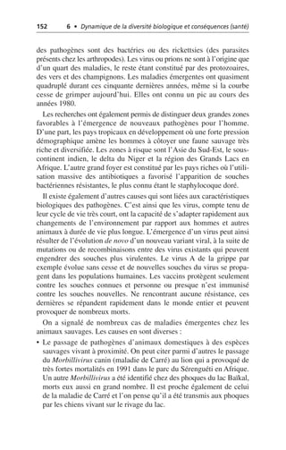 152 6 • Dynamique de la diversité biologique et conséquences (santé)
des pathogènes sont des bactéries ou des rickettsies (des parasites
présents chez les arthropodes). Les virus ou prions ne sont à l’origine que
d’un quart des maladies, le reste étant constitué par des protozoaires,
des vers et des champignons. Les maladies émergentes ont quasiment
quadruplé durant ces cinquante dernières années, même si la courbe
cesse de grimper aujourd’hui. Elles ont connu un pic au cours des
années 1980.
Les recherches ont également permis de distinguer deux grandes zones
favorables à l’émergence de nouveaux pathogènes pour l’homme.
D’une part, les pays tropicaux en développement où une forte pression
démographique amène les hommes à côtoyer une faune sauvage très
riche et diversifiée. Les zones à risque sont l’Asie du Sud-Est, le sous-
continent indien, le delta du Niger et la région des Grands Lacs en
Afrique. L’autre grand foyer est constitué par les pays riches où l’utili-
sation massive des antibiotiques a favorisé l’apparition de souches
bactériennes résistantes, le plus connu étant le staphylocoque doré.
Il existe également d’autres causes qui sont liées aux caractéristiques
biologiques des pathogènes. C’est ainsi que les virus, compte tenu de
leur cycle de vie très court, ont la capacité de s’adapter rapidement aux
changements de l’environnement par rapport aux hommes et autres
animaux à durée de vie plus longue. L’émergence d’un virus peut ainsi
résulter de l’évolution de novo d’un nouveau variant viral, à la suite de
mutations ou de recombinaisons entre des virus existants qui peuvent
engendrer des souches plus virulentes. Le virus A de la grippe par
exemple évolue sans cesse et de nouvelles souches du virus se propa-
gent dans les populations humaines. Les vaccins protègent seulement
contre les souches connues et personne ou presque n’est immunisé
contre les souches nouvelles. Ne rencontrant aucune résistance, ces
dernières se répandent rapidement dans le monde entier et peuvent
provoquer de nombreux morts.
On a signalé de nombreux cas de maladies émergentes chez les
animaux sauvages. Les causes en sont diverses:
• Le passage de pathogènes d’animaux domestiques à des espèces
sauvages vivant à proximité. On peut citer parmi d’autres le passage
du Morbillivirus canin (maladie de Carré) au lion qui a provoqué de
très fortes mortalités en 1991 dans le parc du Sérenguéti en Afrique.
Un autre Morbillivirus a été identifié chez des phoques du lac Baïkal,
morts eux aussi en grand nombre. Il est proche également de celui
de la maladie de Carré et l’on pense qu’il a été transmis aux phoques
par les chiens vivant sur le rivage du lac.
 