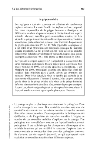 6.2 Les pathologies émergentes 153
©
Dunod
–
La
photocopie
non
autorisée
est
un
délit.
• Le passage de plus en plus fréquemment observé de pathogènes d’une
espèce sauvage à une autre. Des mortalités massives ont ainsi été
constatées récemment chez des animaux marins tels que les mammi-
fères et les coraux, en raison d’une augmentation de la fréquence des
épidémies, et de l’apparition de nouvelles maladies. L’origine de
nombre de ces nouvelles maladies s’explique par le passage d’un
pathogène à un nouvel hôte et non pas par l’apparition de nouveaux
pathogènes. Il est probable que les changements climatiques et les
activités humaines qui ont accéléré le transport d’espèces dans le
monde ont mis en contact des hôtes avec des pathogènes auxquels
ils n’avaient pas été exposés jusque-là, ce qui expliquerait cette
explosion de nouvelles maladies chez différentes espèces.
La grippe aviaire
Les «grippes» sont des zoonoses qui affectent de nombreuses
espèces animales. La vaste famille des Influenzavirus comprend
des virus responsables de la grippe humaine «classique», et
différentes souches adaptées chacune à l’infection d’une espèce
animale: chevaux, volailles, porc, mammifères marins, etc. Les
virus de la grippe évoluent continuellement par mutation. Certains
variants sont particulièrement virulents pour l’homme. La pandémie
de grippe qui a sévi entre 1918 et 1919 (la grippe dite «espagnole»)
a tué entre 20 et 40 millions de personnes, plus que la Première
Guerre mondiale. Ce fut probablement l’une des plus grandes
catastrophes naturelles ayant frappé l’humanité. Depuis on a connu
la grippe asiatique en 1957, et la grippe de Hong Kong en 1968.
Le virus de la grippe aviaire H5N1 appartient à la catégorie des
virus hautement pathogènes. Il a été repéré pour la première fois
chez l’homme en 1997, lors d’une épidémie à Hongkong. Il est
réapparu fin 2003, provoquant d’abord des épizooties chez les
volailles dans plusieurs pays d’Asie, suivies des premiers cas
humains. Dans l’état actuel, le virus ne semble pas capable de se
transmettre efficacement d’homme à homme. Mais on peut craindre
que le virus de la grippe aviaire et le virus de la grippe humaine
infestent simultanément un même hôte, comme le porc par exemple.
Auquel cas, des échanges de gènes seraient possibles conduisant à
l’apparition de nouveaux agents pathogènes pour l’homme.
 