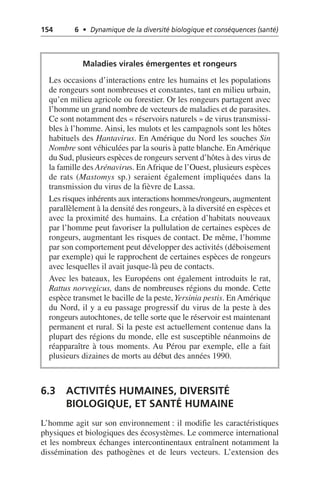 154 6 • Dynamique de la diversité biologique et conséquences (santé)
6.3 ACTIVITÉS HUMAINES, DIVERSITÉ
BIOLOGIQUE, ET SANTÉ HUMAINE
L’homme agit sur son environnement: il modifie les caractéristiques
physiques et biologiques des écosystèmes. Le commerce international
et les nombreux échanges intercontinentaux entraînent notamment la
dissémination des pathogènes et de leurs vecteurs. L’extension des
Maladies virales émergentes et rongeurs
Les occasions d’interactions entre les humains et les populations
de rongeurs sont nombreuses et constantes, tant en milieu urbain,
qu’en milieu agricole ou forestier. Or les rongeurs partagent avec
l’homme un grand nombre de vecteurs de maladies et de parasites.
Ce sont notamment des «réservoirs naturels» de virus transmissi-
bles à l’homme. Ainsi, les mulots et les campagnols sont les hôtes
habituels des Hantavirus. En Amérique du Nord les souches Sin
Nombre sont véhiculées par la souris à patte blanche. EnAmérique
du Sud, plusieurs espèces de rongeurs servent d’hôtes à des virus de
la famille des Arénavirus. En Afrique de l’Ouest, plusieurs espèces
de rats (Mastomys sp.) seraient également impliquées dans la
transmission du virus de la fièvre de Lassa.
Les risques inhérents aux interactions hommes/rongeurs, augmentent
parallèlement à la densité des rongeurs, à la diversité en espèces et
avec la proximité des humains. La création d’habitats nouveaux
par l’homme peut favoriser la pullulation de certaines espèces de
rongeurs, augmentant les risques de contact. De même, l’homme
par son comportement peut développer des activités (déboisement
par exemple) qui le rapprochent de certaines espèces de rongeurs
avec lesquelles il avait jusque-là peu de contacts.
Avec les bateaux, les Européens ont également introduits le rat,
Rattus norvegicus, dans de nombreuses régions du monde. Cette
espèce transmet le bacille de la peste,Yersinia pestis. En Amérique
du Nord, il y a eu passage progressif du virus de la peste à des
rongeurs autochtones, de telle sorte que le réservoir est maintenant
permanent et rural. Si la peste est actuellement contenue dans la
plupart des régions du monde, elle est susceptible néanmoins de
réapparaître à tous moments. Au Pérou par exemple, elle a fait
plusieurs dizaines de morts au début des années 1990.
 
