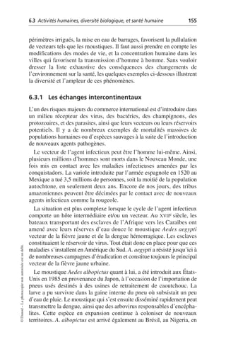 6.3 Activités humaines, diversité biologique, et santé humaine 155
©
Dunod
–
La
photocopie
non
autorisée
est
un
délit.
périmètres irrigués, la mise en eau de barrages, favorisent la pullulation
de vecteurs tels que les moustiques. Il faut aussi prendre en compte les
modifications des modes de vie, et la concentration humaine dans les
villes qui favorisent la transmission d’homme à homme. Sans vouloir
dresser la liste exhaustive des conséquences des changements de
l’environnement sur la santé, les quelques exemples ci-dessous illustrent
la diversité et l’ampleur de ces phénomènes.
6.3.1 Les échanges intercontinentaux
L’un des risques majeurs du commerce international est d’introduire dans
un milieu récepteur des virus, des bactéries, des champignons, des
protozoaires, et des parasites, ainsi que leurs vecteurs ou leurs réservoirs
potentiels. Il y a de nombreux exemples de mortalités massives de
populations humaines ou d’espèces sauvages à la suite de l’introduction
de nouveaux agents pathogènes.
Le vecteur de l’agent infectieux peut être l’homme lui-même. Ainsi,
plusieurs millions d’hommes sont morts dans le Nouveau Monde, une
fois mis en contact avec les maladies infectieuses amenées par les
conquistadors. La variole introduite par l’armée espagnole en 1520 au
Mexique a tué 3,5 millions de personnes, soit la moitié de la population
autochtone, en seulement deux ans. Encore de nos jours, des tribus
amazoniennes peuvent être décimées par le contact avec de nouveaux
agents infectieux comme la rougeole.
La situation est plus complexe lorsque le cycle de l’agent infectieux
comporte un hôte intermédiaire et/ou un vecteur. Au XVIIe siècle, les
bateaux transportant des esclaves de l’Afrique vers les Caraïbes ont
amené avec leurs réserves d’eau douce le moustique Aedes aegypti
vecteur de la fièvre jaune et de la dengue hémorragique. Les esclaves
constituaient le réservoir de virus. Tout était donc en place pour que ces
maladies s’installent enAmérique du Sud. A. aegypti a résisté jusqu’ici à
de nombreuses campagnes d’éradication et constitue toujours le principal
vecteur de la fièvre jaune urbaine.
Le moustique Aedes albopictus quant à lui, a été introduit aux États-
Unis en 1985 en provenance du Japon, à l’occasion de l’importation de
pneus usés destinés à des usines de retraitement de caoutchouc. La
larve a pu survivre dans la gaine interne du pneu où subsistait un peu
d’eau de pluie. Le moustique qui s’est ensuite disséminé rapidement peut
transmettre la dengue, ainsi que des arbovirus responsables d’encépha-
lites. Cette espèce en expansion continue à coloniser de nouveaux
territoires. A. albopictus est arrivé également au Brésil, au Nigeria, en
 