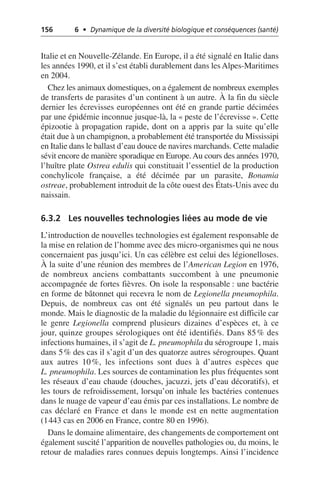 156 6 • Dynamique de la diversité biologique et conséquences (santé)
Italie et en Nouvelle-Zélande. En Europe, il a été signalé en Italie dans
les années 1990, et il s’est établi durablement dans les Alpes-Maritimes
en 2004.
Chez les animaux domestiques, on a également de nombreux exemples
de transferts de parasites d’un continent à un autre. À la fin du siècle
dernier les écrevisses européennes ont été en grande partie décimées
par une épidémie inconnue jusque-là, la «peste de l’écrevisse». Cette
épizootie à propagation rapide, dont on a appris par la suite qu’elle
était due à un champignon, a probablement été transportée du Mississipi
en Italie dans le ballast d’eau douce de navires marchands. Cette maladie
sévit encore de manière sporadique en Europe.Au cours des années 1970,
l’huître plate Ostrea edulis qui constituait l’essentiel de la production
conchylicole française, a été décimée par un parasite, Bonamia
ostreae, probablement introduit de la côte ouest des États-Unis avec du
naissain.
6.3.2 Les nouvelles technologies liées au mode de vie
L’introduction de nouvelles technologies est également responsable de
la mise en relation de l’homme avec des micro-organismes qui ne nous
concernaient pas jusqu’ici. Un cas célèbre est celui des légionelloses.
À la suite d’une réunion des membres de l’American Legion en 1976,
de nombreux anciens combattants succombent à une pneumonie
accompagnée de fortes fièvres. On isole la responsable: une bactérie
en forme de bâtonnet qui recevra le nom de Legionella pneumophila.
Depuis, de nombreux cas ont été signalés un peu partout dans le
monde. Mais le diagnostic de la maladie du légionnaire est difficile car
le genre Legionella comprend plusieurs dizaines d’espèces et, à ce
jour, quinze groupes sérologiques ont été identifiés. Dans 85% des
infections humaines, il s’agit de L. pneumophila du sérogroupe 1, mais
dans 5% des cas il s’agit d’un des quatorze autres sérogroupes. Quant
aux autres 10%, les infections sont dues à d’autres espèces que
L. pneumophila. Les sources de contamination les plus fréquentes sont
les réseaux d’eau chaude (douches, jacuzzi, jets d’eau décoratifs), et
les tours de refroidissement, lorsqu’on inhale les bactéries contenues
dans le nuage de vapeur d’eau émis par ces installations. Le nombre de
cas déclaré en France et dans le monde est en nette augmentation
(1443 cas en 2006 en France, contre 80 en 1996).
Dans le domaine alimentaire, des changements de comportement ont
également suscité l’apparition de nouvelles pathologies ou, du moins, le
retour de maladies rares connues depuis longtemps. Ainsi l’incidence
 