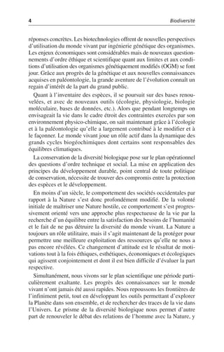 4 Biodiversité
réponses concrètes. Les biotechnologies offrent de nouvelles perspectives
d’utilisation du monde vivant par ingénierie génétique des organismes.
Les enjeux économiques sont considérables mais de nouveaux question-
nements d’ordre éthique et scientifique quant aux limites et aux condi-
tions d’utilisation des organismes génétiquement modifiés (OGM) se font
jour. Grâce aux progrès de la génétique et aux nouvelles connaissances
acquises en paléontologie, la grande aventure de l’évolution connaît un
regain d’intérêt de la part du grand public.
Quant à l’inventaire des espèces, il se poursuit sur des bases renou-
velées, et avec de nouveaux outils (écologie, physiologie, biologie
moléculaire, bases de données, etc.). Alors que pendant longtemps on
envisageait la vie dans le cadre étroit des contraintes exercées par son
environnement physico-chimique, on sait maintenant grâce à l’écologie
et à la paléontologie qu’elle a largement contribué à le modifier et à
le façonner. Le monde vivant joue un rôle actif dans la dynamique des
grands cycles biogéochimiques dont certains sont responsables des
équilibres climatiques.
La conservation de la diversité biologique pose sur le plan opérationnel
des questions d’ordre technique et social. La mise en application des
principes du développement durable, point central de toute politique
de conservation, nécessite de trouver des compromis entre la protection
des espèces et le développement.
En moins d’un siècle, le comportement des sociétés occidentales par
rapport à la Nature s’est donc profondément modifié. De la volonté
initiale de maîtriser une Nature hostile, ce comportement s’est progres-
sivement orienté vers une approche plus respectueuse de la vie par la
recherche d’un équilibre entre la satisfaction des besoins de l’humanité
et le fait de ne pas détruire la diversité du monde vivant. La Nature a
toujours un rôle utilitaire, mais il s’agit maintenant de la protéger pour
permettre une meilleure exploitation des ressources qu’elle ne nous a
pas encore révélées. Ce changement d’attitude est le résultat de moti-
vations tout à la fois éthiques, esthétiques, économiques et écologiques
qui agissent conjointement et dont il est bien difficile d’évaluer la part
respective.
Simultanément, nous vivons sur le plan scientifique une période parti-
culièrement exaltante. Les progrès des connaissances sur le monde
vivant n’ont jamais été aussi rapides. Nous repoussons les frontières de
l’infiniment petit, tout en développant les outils permettant d’explorer
la Planète dans son ensemble, et de rechercher des traces de la vie dans
l’Univers. Le prisme de la diversité biologique nous permet d’autre
part de renouveler le débat des relations de l’homme avec la Nature, y
 