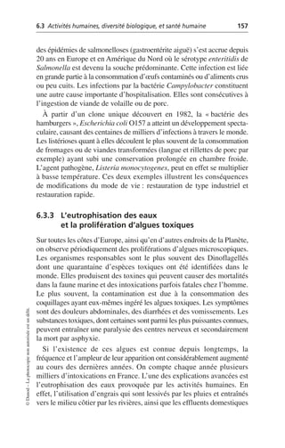 6.3 Activités humaines, diversité biologique, et santé humaine 157
©
Dunod
–
La
photocopie
non
autorisée
est
un
délit.
des épidémies de salmonelloses (gastroentérite aiguë) s’est accrue depuis
20 ans en Europe et en Amérique du Nord où le sérotype enteritidis de
Salmonella est devenu la souche prédominante. Cette infection est liée
en grande partie à la consommation d’œufs contaminés ou d’aliments crus
ou peu cuits. Les infections par la bactérie Campylobacter constituent
une autre cause importante d’hospitalisation. Elles sont consécutives à
l’ingestion de viande de volaille ou de porc.
À partir d’un clone unique découvert en 1982, la «bactérie des
hamburgers», Escherichia coli O157 a atteint un développement specta-
culaire, causant des centaines de milliers d’infections à travers le monde.
Les listérioses quant à elles découlent le plus souvent de la consommation
de fromages ou de viandes transformées (langue et rillettes de porc par
exemple) ayant subi une conservation prolongée en chambre froide.
L’agent pathogène, Listeria monocytogenes, peut en effet se multiplier
à basse température. Ces deux exemples illustrent les conséquences
de modifications du mode de vie: restauration de type industriel et
restauration rapide.
6.3.3 L’eutrophisation des eaux
et la prolifération d’algues toxiques
Sur toutes les côtes d’Europe, ainsi qu’en d’autres endroits de la Planète,
on observe périodiquement des proliférations d’algues microscopiques.
Les organismes responsables sont le plus souvent des Dinoflagellés
dont une quarantaine d’espèces toxiques ont été identifiées dans le
monde. Elles produisent des toxines qui peuvent causer des mortalités
dans la faune marine et des intoxications parfois fatales chez l’homme.
Le plus souvent, la contamination est due à la consommation des
coquillages ayant eux-mêmes ingéré les algues toxiques. Les symptômes
sont des douleurs abdominales, des diarrhées et des vomissements. Les
substances toxiques, dont certaines sont parmi les plus puissantes connues,
peuvent entraîner une paralysie des centres nerveux et secondairement
la mort par asphyxie.
Si l’existence de ces algues est connue depuis longtemps, la
fréquence et l’ampleur de leur apparition ont considérablement augmenté
au cours des dernières années. On compte chaque année plusieurs
milliers d’intoxications en France. L’une des explications avancées est
l’eutrophisation des eaux provoquée par les activités humaines. En
effet, l’utilisation d’engrais qui sont lessivés par les pluies et entraînés
vers le milieu côtier par les rivières, ainsi que les effluents domestiques
 