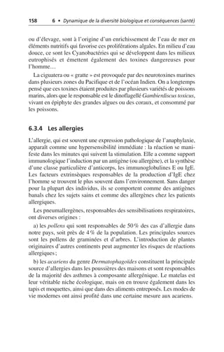 158 6 • Dynamique de la diversité biologique et conséquences (santé)
ou d’élevage, sont à l’origine d’un enrichissement de l’eau de mer en
éléments nutritifs qui favorise ces proliférations algales. En milieu d’eau
douce, ce sont les Cyanobactéries qui se développent dans les milieux
eutrophisés et émettent également des toxines dangereuses pour
l’homme…
La ciguatera ou «gratte» est provoquée par des neurotoxines marines
dans plusieurs zones du Pacifique et de l’océan Indien. On a longtemps
pensé que ces toxines étaient produites par plusieurs variétés de poissons
marins, alors que le responsable est le dinoflagellé Gambierdiscus toxicus,
vivant en épiphyte des grandes algues ou des coraux, et consommé par
les poissons.
6.3.4 Les allergies
L’allergie, qui est souvent une expression pathologique de l’anaphylaxie,
apparaît comme une hypersensibilité immédiate: la réaction se mani-
feste dans les minutes qui suivent la stimulation. Elle a comme support
immunologique l’induction par un antigène (ou allergène), et la synthèse
d’une classe particulière d’anticorps, les immunoglobulines E ou IgE.
Les facteurs extrinsèques responsables de la production d’IgE chez
l’homme se trouvent le plus souvent dans l’environnement. Sans danger
pour la plupart des individus, ils se comportent comme des antigènes
banals chez les sujets sains et comme des allergènes chez les patients
allergiques.
Les pneumallergènes, responsables des sensibilisations respiratoires,
ont diverses origines:
a) les pollens qui sont responsables de 50% des cas d’allergie dans
notre pays, soit près de 4% de la population. Les principales sources
sont les pollens de graminées et d’arbres. L’introduction de plantes
originaires d’autres continents peut augmenter les risques de réactions
allergiques;
b) les acariens du genre Dermatophagoïdes constituent la principale
source d’allergies dans les poussières des maisons et sont responsables
de la majorité des asthmes à composante allergénique. Le matelas est
leur véritable niche écologique, mais on en trouve également dans les
tapis et moquettes, ainsi que dans des aliments entreposés. Les modes de
vie modernes ont ainsi profité dans une certaine mesure aux acariens.
 