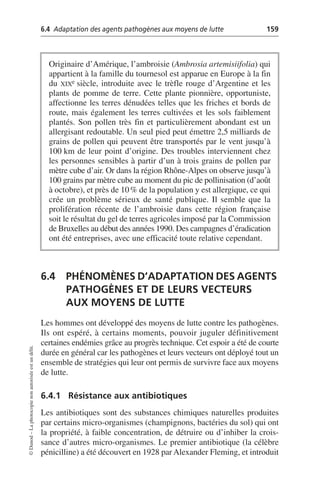 6.4 Adaptation des agents pathogènes aux moyens de lutte 159
©
Dunod
–
La
photocopie
non
autorisée
est
un
délit.
6.4 PHÉNOMÈNES D’ADAPTATION DES AGENTS
PATHOGÈNES ET DE LEURS VECTEURS
AUX MOYENS DE LUTTE
Les hommes ont développé des moyens de lutte contre les pathogènes.
Ils ont espéré, à certains moments, pouvoir juguler définitivement
certaines endémies grâce au progrès technique. Cet espoir a été de courte
durée en général car les pathogènes et leurs vecteurs ont déployé tout un
ensemble de stratégies qui leur ont permis de survivre face aux moyens
de lutte.
6.4.1 Résistance aux antibiotiques
Les antibiotiques sont des substances chimiques naturelles produites
par certains micro-organismes (champignons, bactéries du sol) qui ont
la propriété, à faible concentration, de détruire ou d’inhiber la crois-
sance d’autres micro-organismes. Le premier antibiotique (la célèbre
pénicilline) a été découvert en 1928 par Alexander Fleming, et introduit
Originaire d’Amérique, l’ambroisie (Ambrosia artemisiifolia) qui
appartient à la famille du tournesol est apparue en Europe à la fin
du XIXe siècle, introduite avec le trèfle rouge d’Argentine et les
plants de pomme de terre. Cette plante pionnière, opportuniste,
affectionne les terres dénudées telles que les friches et bords de
route, mais également les terres cultivées et les sols faiblement
plantés. Son pollen très fin et particulièrement abondant est un
allergisant redoutable. Un seul pied peut émettre 2,5 milliards de
grains de pollen qui peuvent être transportés par le vent jusqu’à
100 km de leur point d’origine. Des troubles interviennent chez
les personnes sensibles à partir d’un à trois grains de pollen par
mètre cube d’air. Or dans la région Rhône-Alpes on observe jusqu’à
100 grains par mètre cube au moment du pic de pollinisation (d’août
à octobre), et près de 10% de la population y est allergique, ce qui
crée un problème sérieux de santé publique. Il semble que la
prolifération récente de l’ambroisie dans cette région française
soit le résultat du gel de terres agricoles imposé par la Commission
de Bruxelles au début des années 1990. Des campagnes d’éradication
ont été entreprises, avec une efficacité toute relative cependant.
 