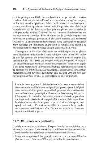 160 6 • Dynamique de la diversité biologique et conséquences (santé)
en thérapeutique en 1941. Les antibiotiques ont permis de contrôler
pendant plusieurs dizaines d’années les bactéries pathogènes respon-
sables des grandes épidémies. Mais l’utilisation des antibiotiques a
comme corollaire quasiment inéluctable l’apparition des résistances
bactériennes, car la plasticité de leur génome permet aux bactéries de
s’adapter et de survivre. Dans certains cas, une mutation intervient sur
le chromosome bactérien. Dans d’autres cas la bactérie acquiert une
information génétique provenant d’une autre bactérie déjà résistante
(plasmide). La dissémination de résistances liée à la circulation des gènes
entre bactéries est importante et explique la rapidité avec laquelle le
phénomène de résistance évolue au sein du monde bactérien.
L’émergence de bactéries résistantes aux antibiotiques est un phéno-
mène inquiétant sur le plan de la santé publique.Alors qu’en 1941 moins
de 1% des souches de Staphyloccocus aureus étaient résistantes à la
pénicilline, en 1994, 90% des souches y étaient devenues résistantes.
Les processus en cause sont des mutations, ou encore l’acquisition auprès
d’une autre bactérie de l’information génétique permettant de détruire ou
de neutraliser l’antibiotique. Depuis quelques années, plusieurs espèces
bactériennes sont devenues résistantes aux quelque 200 antibiotiques
mis au point depuis 60 ans. Et le problème va en s’amplifiant.
6.4.2 Résistance aux pesticides
La résistance aux insecticides est l’expression de la capacité des orga-
nismes à s’adapter à de nouvelles conditions environnementales.
L’évolution de cette résistance dépend de plusieurs facteurs:
• les mutations qui sont à l’origine de nouveaux variants ou allèles des
gènes existants, dont des allèles responsables de la résistance;
Les infections acquises à l’hôpital (dites infections nosocomiales)
constituent un problème de santé publique préoccupant. L’hôpital
offre des conditions propices au développement de la résistance
aux antibiotiques: prescription élevée d’antibiotiques qui favorise
l’émergence de bactéries résistantes; concentration de population
qui favorise la dissémination rapide des souches résistantes. Plus
la résistance est élevée et plus on prescrit d’antibiotiques, une
spirale infernale… Cette situation oblige à poursuivre la recherche
de nouveaux antibiotiques afin d’éviter de se trouver démunis
devant une infection grave.
 