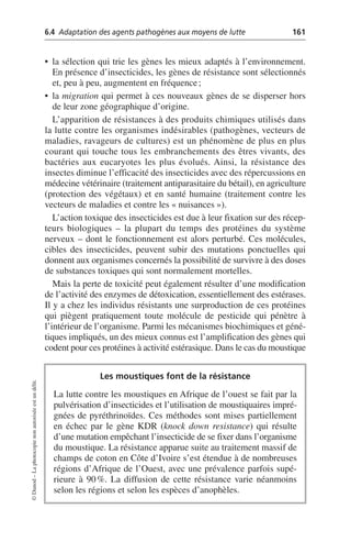 6.4 Adaptation des agents pathogènes aux moyens de lutte 161
©
Dunod
–
La
photocopie
non
autorisée
est
un
délit.
• la sélection qui trie les gènes les mieux adaptés à l’environnement.
En présence d’insecticides, les gènes de résistance sont sélectionnés
et, peu à peu, augmentent en fréquence;
• la migration qui permet à ces nouveaux gènes de se disperser hors
de leur zone géographique d’origine.
L’apparition de résistances à des produits chimiques utilisés dans
la lutte contre les organismes indésirables (pathogènes, vecteurs de
maladies, ravageurs de cultures) est un phénomène de plus en plus
courant qui touche tous les embranchements des êtres vivants, des
bactéries aux eucaryotes les plus évolués. Ainsi, la résistance des
insectes diminue l’efficacité des insecticides avec des répercussions en
médecine vétérinaire (traitement antiparasitaire du bétail), en agriculture
(protection des végétaux) et en santé humaine (traitement contre les
vecteurs de maladies et contre les «nuisances»).
L’action toxique des insecticides est due à leur fixation sur des récep-
teurs biologiques – la plupart du temps des protéines du système
nerveux – dont le fonctionnement est alors perturbé. Ces molécules,
cibles des insecticides, peuvent subir des mutations ponctuelles qui
donnent aux organismes concernés la possibilité de survivre à des doses
de substances toxiques qui sont normalement mortelles.
Mais la perte de toxicité peut également résulter d’une modification
de l’activité des enzymes de détoxication, essentiellement des estérases.
Il y a chez les individus résistants une surproduction de ces protéines
qui piègent pratiquement toute molécule de pesticide qui pénètre à
l’intérieur de l’organisme. Parmi les mécanismes biochimiques et géné-
tiques impliqués, un des mieux connus est l’amplification des gènes qui
codent pour ces protéines à activité estérasique. Dans le cas du moustique
Les moustiques font de la résistance
La lutte contre les moustiques en Afrique de l’ouest se fait par la
pulvérisation d’insecticides et l’utilisation de moustiquaires impré-
gnées de pyréthrinoïdes. Ces méthodes sont mises partiellement
en échec par le gène KDR (knock down resistance) qui résulte
d’une mutation empêchant l’insecticide de se fixer dans l’organisme
du moustique. La résistance apparue suite au traitement massif de
champs de coton en Côte d’Ivoire s’est étendue à de nombreuses
régions d’Afrique de l’Ouest, avec une prévalence parfois supé-
rieure à 90%. La diffusion de cette résistance varie néanmoins
selon les régions et selon les espèces d’anophèles.
 