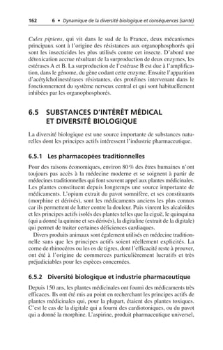162 6 • Dynamique de la diversité biologique et conséquences (santé)
Culex pipiens, qui vit dans le sud de la France, deux mécanismes
principaux sont à l’origine des résistances aux organophosphorés qui
sont les insecticides les plus utilisés contre cet insecte. D’abord une
détoxication accrue résultant de la surproduction de deux enzymes, les
estérases A et B. La surproduction de l’estérase B est due à l’amplifica-
tion, dans le génome, du gène codant cette enzyme. Ensuite l’apparition
d’acétylcholinestérases résistantes, des protéines intervenant dans le
fonctionnement du système nerveux central et qui sont habituellement
inhibées par les organophosphorés.
6.5 SUBSTANCES D’INTÉRÊT MÉDICAL
ET DIVERSITÉ BIOLOGIQUE
La diversité biologique est une source importante de substances natu-
relles dont les principes actifs intéressent l’industrie pharmaceutique.
6.5.1 Les pharmacopées traditionnelles
Pour des raisons économiques, environ 80% des êtres humaines n’ont
toujours pas accès à la médecine moderne et se soignent à partir de
médecines traditionnelles qui font souvent appel aux plantes médicinales.
Les plantes constituent depuis longtemps une source importante de
médicaments. L’opium extrait du pavot somnifère, et ses constituants
(morphine et dérivés), sont les médicaments anciens les plus connus
car ils permettent de lutter contre la douleur. Puis vinrent les alcaloïdes
et les principes actifs isolés des plantes telles que la ciguë, le quinquina
(qui a donné la quinine et ses dérivés), la digitaline (extrait de la digitale)
qui permet de traiter certaines déficiences cardiaques.
Divers produits animaux sont également utilisés en médecine tradition-
nelle sans que les principes actifs soient réellement explicités. La
corne de rhinocéros ou les os de tigres, dont l’efficacité reste à prouver,
ont été à l’origine de commerces particulièrement lucratifs et très
préjudiciables pour les espèces concernées.
6.5.2 Diversité biologique et industrie pharmaceutique
Depuis 150 ans, les plantes médicinales ont fourni des médicaments très
efficaces. Ils ont été mis au point en recherchant les principes actifs de
plantes médicinales qui, pour la plupart, étaient des plantes toxiques.
C’est le cas de la digitale qui a fourni des cardiotoniques, ou du pavot
qui a donné la morphine. L’aspirine, produit pharmaceutique universel,
 