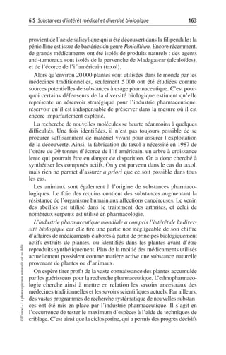 6.5 Substances d’intérêt médical et diversité biologique 163
©
Dunod
–
La
photocopie
non
autorisée
est
un
délit.
provient de l’acide salicylique qui a été découvert dans la filipendule; la
pénicilline est issue de bactéries du genre Penicillium. Encore récemment,
de grands médicaments ont été isolés de produits naturels: des agents
anti-tumoraux sont isolés de la pervenche de Madagascar (alcaloïdes),
et de l’écorce de l’if américain (taxol).
Alors qu’environ 20 000 plantes sont utilisées dans le monde par les
médecines traditionnelles, seulement 5 000 ont été étudiées comme
sources potentielles de substances à usage pharmaceutique. C’est pour-
quoi certains défenseurs de la diversité biologique estiment qu’elle
représente un réservoir stratégique pour l’industrie pharmaceutique,
réservoir qu’il est indispensable de préserver dans la mesure où il est
encore imparfaitement exploité.
La recherche de nouvelles molécules se heurte néanmoins à quelques
difficultés. Une fois identifiées, il n’est pas toujours possible de se
procurer suffisamment de matériel vivant pour assurer l’exploitation
de la découverte. Ainsi, la fabrication du taxol a nécessité en 1987 de
l’ordre de 30 tonnes d’écorce de l’if américain, un arbre à croissance
lente qui pourrait être en danger de disparition. On a donc cherché à
synthétiser les composés actifs. On y est parvenu dans le cas du taxol,
mais rien ne permet d’assurer a priori que ce soit possible dans tous
les cas.
Les animaux sont également à l’origine de substances pharmaco-
logiques. Le foie des requins contient des substances augmentant la
résistance de l’organisme humain aux affections cancéreuses. Le venin
des abeilles est utilisé dans le traitement des arthrites, et celui de
nombreux serpents est utilisé en pharmacologie.
L’industrie pharmaceutique mondiale a compris l’intérêt de la diver-
sité biologique car elle tire une partie non négligeable de son chiffre
d’affaires de médicaments élaborés à partir de principes biologiquement
actifs extraits de plantes, ou identifiés dans les plantes avant d’être
reproduits synthétiquement. Plus de la moitié des médicaments utilisés
actuellement possèdent comme matière active une substance naturelle
provenant de plantes ou d’animaux.
On espère tirer profit de la vaste connaissance des plantes accumulée
par les guérisseurs pour la recherche pharmaceutique. L’ethnopharmaco-
logie cherche ainsi à mettre en relation les savoirs ancestraux des
médecines traditionnelles et les savoirs scientifiques actuels. Par ailleurs,
des vastes programmes de recherche systématique de nouvelles substan-
ces ont été mis en place par l’industrie pharmaceutique. Il s’agit en
l’occurrence de tester le maximum d’espèces à l’aide de techniques de
criblage. C’est ainsi que la ciclosporine, qui a permis des progrès décisifs
 