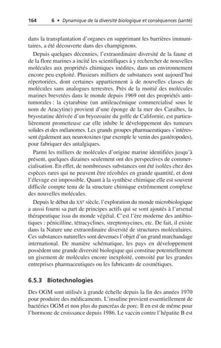 164 6 • Dynamique de la diversité biologique et conséquences (santé)
dans la transplantation d’organes en supprimant les barrières immuni-
taires, a été découverte dans des champignons.
Depuis quelques décennies, l’extraordinaire diversité de la faune et
de la flore marines a incité les scientifiques à y rechercher de nouvelles
molécules aux propriétés chimiques inédites, dans un environnement
encore peu exploité. Plusieurs milliers de substances sont aujourd’hui
répertoriées, dont certaines appartiennent à de nouvelles classes de
molécules sans analogues terrestres. Près de la moitié des molécules
marines brevetées dans le monde depuis 1969 ont des propriétés anti-
tumorales: la cytarabine (un antileucémique commercialisé sous le
nom de Aracytine) provient d’une éponge de la mer des Caraïbes, la
bryostatine dérivée d’un bryozoaire du golfe de Californie, est particu-
lièrement prometteuse car elle inhibe le développement des tumeurs
solides et des mélanomes. Les grands groupes pharmaceutiques s’intéres-
sent également aux neurotoxines (par exemple le venin des gastéropodes),
pour fabriquer des antalgiques.
Parmi les milliers de molécules d’origine marine identifiées jusqu’à
présent, quelques dizaines seulement ont des perspectives de commer-
cialisation. En effet, de nombreuses substances ont été isolées chez des
espèces rares qui ne peuvent être récoltées en grande quantité, et dont
l’élevage est impossible. Quant à la synthèse chimique elle est souvent
difficile compte tenu de la structure chimique extrêmement complexe
des nouvelles molécules.
Depuis le début du XXe siècle, l’exploration du monde microbiologique
a aussi fourni sa part de principes actifs qui se sont ajoutés à l’arsenal
thérapeutique issu du monde végétal. C’est l’ère moderne des antibio-
tiques: pénicilline, tétracyclines, streptomycines, etc. De fait, il existe
dans la Nature une extraordinaire diversité de structures moléculaires.
Ces substances naturelles sont devenues l’objet d’un grand marchandage
international. De manière schématique, les pays en développement
possèdent une grande diversité biologique qui constitue potentiellement
un gisement de molécules encore inexploité, convoité par les grandes
entreprises pharmaceutiques ou les fabricants de cosmétiques.
6.5.3 Biotechnologies
Des OGM sont utilisés à grande échelle depuis la fin des années 1970
pour produire des médicaments. L’insuline provient essentiellement de
bactéries OGM et non plus du pancréas de porc. Il en est de même pour
l’hormone de croissance depuis 1986. Le vaccin contre l’hépatite B est
 