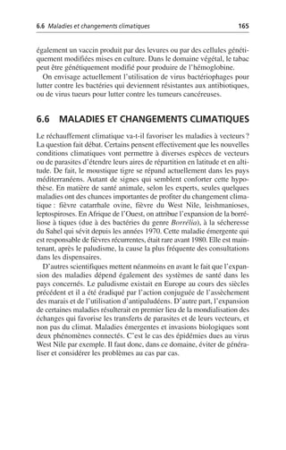6.6 Maladies et changements climatiques 165
également un vaccin produit par des levures ou par des cellules généti-
quement modifiées mises en culture. Dans le domaine végétal, le tabac
peut être génétiquement modifié pour produire de l’hémoglobine.
On envisage actuellement l’utilisation de virus bactériophages pour
lutter contre les bactéries qui deviennent résistantes aux antibiotiques,
ou de virus tueurs pour lutter contre les tumeurs cancéreuses.
6.6 MALADIES ET CHANGEMENTS CLIMATIQUES
Le réchauffement climatique va-t-il favoriser les maladies à vecteurs?
La question fait débat. Certains pensent effectivement que les nouvelles
conditions climatiques vont permettre à diverses espèces de vecteurs
ou de parasites d’étendre leurs aires de répartition en latitude et en alti-
tude. De fait, le moustique tigre se répand actuellement dans les pays
méditerranéens. Autant de signes qui semblent conforter cette hypo-
thèse. En matière de santé animale, selon les experts, seules quelques
maladies ont des chances importantes de profiter du changement clima-
tique: fièvre catarrhale ovine, fièvre du West Nile, leishmanioses,
leptospiroses. EnAfrique de l’Ouest, on attribue l’expansion de la borré-
liose à tiques (due à des bactéries du genre Borrélia), à la sécheresse
du Sahel qui sévit depuis les années 1970. Cette maladie émergente qui
est responsable de fièvres récurrentes, était rare avant 1980. Elle est main-
tenant, après le paludisme, la cause la plus fréquente des consultations
dans les dispensaires.
D’autres scientifiques mettent néanmoins en avant le fait que l’expan-
sion des maladies dépend également des systèmes de santé dans les
pays concernés. Le paludisme existait en Europe au cours des siècles
précédent et il a été éradiqué par l’action conjuguée de l’assèchement
des marais et de l’utilisation d’antipaludéens. D’autre part, l’expansion
de certaines maladies résulterait en premier lieu de la mondialisation des
échanges qui favorise les transferts de parasites et de leurs vecteurs, et
non pas du climat. Maladies émergentes et invasions biologiques sont
deux phénomènes connectés. C’est le cas des épidémies dues au virus
West Nile par exemple. Il faut donc, dans ce domaine, éviter de généra-
liser et considérer les problèmes au cas par cas.
 