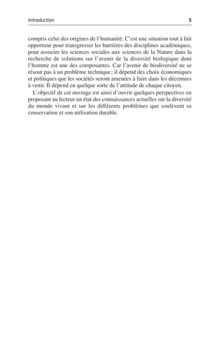 Introduction 5
compris celui des origines de l’humanité. C’est une situation tout à fait
opportune pour transgresser les barrières des disciplines académiques,
pour associer les sciences sociales aux sciences de la Nature dans la
recherche de solutions sur l’avenir de la diversité biologique dont
l’homme est une des composantes. Car l’avenir de biodiversité ne se
résout pas à un problème technique; il dépend des choix économiques
et politiques que les sociétés seront amenées à faire dans les décennies
à venir. Il dépend en quelque sorte de l’attitude de chaque citoyen.
L’objectif de cet ouvrage est ainsi d’ouvrir quelques perspectives en
proposant au lecteur un état des connaissances actuelles sur la diversité
du monde vivant et sur les différents problèmes que soulèvent sa
conservation et son utilisation durable.
 