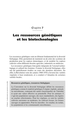 ©
Dunod
–
La
photocopie
non
autorisée
est
un
délit.
Chapitre 7
Les ressources génétiques
et les biotechnologies
Les ressources génétiques sont un élément fondamental de la diversité
biologique. Elles permettent de maintenir ou de créer des systèmes de
production pour les espèces domestiques, et de modeler les espèces
cultivées selon différents besoins agricoles, industriels ou médicaux.
Les ressources génétiques font partie intégrante de l’arsenal techno-
logique et culturel des hommes. Comme la diversité biologique, elles
ont été partiellement érodées au cours des dernières décennies. En
effet, la Révolution verte des années 1960-1970 a favorisé des variétés
végétales à haut rendement, et a conduit à l’abandon de certaines
variétés locales.
Ressources génétiques, ressources biologiques
La Convention sur la diversité biologique définit les ressources
génétiques comme le matériel génétique d’origine végétale, animale
ou microbienne, contenant des unités fonctionnelles de l’hérédité
et ayant une valeur effective ou potentielle. Pour les animaux il
s’agit des populations sauvages, des races standardisées, des lignées
ou souches sélectionnées. Pour les végétaux, ce sont les variétés
cultivées anciennes ou modernes, les cultivars locaux, les formes
sauvages ou apparentées. Pour les microbes: les souches, les isolats,
les populations et les communautés microbiennes.
 