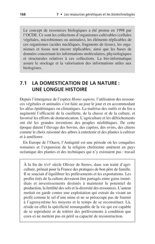 168 7 • Les ressources génétiques et les biotechnologies
7.1 LA DOMESTICATION DE LA NATURE:
UNE LONGUE HISTOIRE
Depuis l’émergence de l’espèce Homo sapiens, l’utilisation des ressour-
ces végétales et animales s’est faite au jour le jour et en accommodant
les aléas épidémiques ou climatiques. La maîtrise des outils et du feu a
augmenté l’efficacité de la cueillette, de la chasse et de la culture, et
favorisé les efforts de domestication. L’agriculture et les défrichements
ont été les grandes inventions des peuples néolithiques. De cette
époque datent l’élevage des bovins, des caprins, des ovins, des chiens
comme le choix raisonné des arbres à entretenir et des plantes à cultiver
et à améliorer.
En Europe de l’Ouest, l’Antiquité est une période où les conquêtes
romaines et l’expansion de la religion chrétienne amènent en pays
océanique des plantes et des techniques qui n’y existaient pas: travail
Le concept de ressources biologiques a été promu en 1998 par
l’OCDE. Ce sont les collections d’organismes cultivables (cellules
végétales, microbiennes ou animales), les éléments réplicables de
ces organismes (acides nucléiques, fragments de tissus), les orga-
nismes et tissus non encore réplicables, ainsi que les bases de
données concernant les informations moléculaires, physiologiques
et structurales relatives à ces collections. La bio-informatique
assure le stockage et la valorisation des informations utiles aux
biologistes.
À la fin du XVIe siècle Olivier de Serres, dans son traité d’agri-
culture, prônait pour la France des pratiques de bon père de famille.
Il se souciait d’équilibrer les prélèvements et les exportations. Les
profits tirés de la culture devraient être partagés entre gains immé-
diats et investissements destinés à maintenir le potentiel de
production, la fertilité des sols et la diversité des ressources. L’auteur
mettait en garde contre une exploitation qui extrait du vivant un
profit comme le sel d’une mine et ne se préoccupe pas de fournir
à l’agrosystème les moyens et le temps de se reconstituer. Là,
réside en effet la spécificité remarquable de la vie qui est capable
de se reproduire et de tolérer des prélèvements à condition que
ceux-ci ne mettent pas en péril sa capacité de reconstruction.
 
