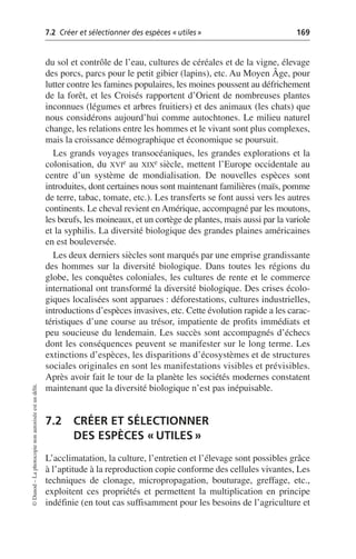 7.2 Créer et sélectionner des espèces «utiles» 169
©
Dunod
–
La
photocopie
non
autorisée
est
un
délit.
du sol et contrôle de l’eau, cultures de céréales et de la vigne, élevage
des porcs, parcs pour le petit gibier (lapins), etc. Au Moyen Âge, pour
lutter contre les famines populaires, les moines poussent au défrichement
de la forêt, et les Croisés rapportent d’Orient de nombreuses plantes
inconnues (légumes et arbres fruitiers) et des animaux (les chats) que
nous considérons aujourd’hui comme autochtones. Le milieu naturel
change, les relations entre les hommes et le vivant sont plus complexes,
mais la croissance démographique et économique se poursuit.
Les grands voyages transocéaniques, les grandes explorations et la
colonisation, du XVIe au XIXe siècle, mettent l’Europe occidentale au
centre d’un système de mondialisation. De nouvelles espèces sont
introduites, dont certaines nous sont maintenant familières (maïs, pomme
de terre, tabac, tomate, etc.). Les transferts se font aussi vers les autres
continents. Le cheval revient en Amérique, accompagné par les moutons,
les bœufs, les moineaux, et un cortège de plantes, mais aussi par la variole
et la syphilis. La diversité biologique des grandes plaines américaines
en est bouleversée.
Les deux derniers siècles sont marqués par une emprise grandissante
des hommes sur la diversité biologique. Dans toutes les régions du
globe, les conquêtes coloniales, les cultures de rente et le commerce
international ont transformé la diversité biologique. Des crises écolo-
giques localisées sont apparues: déforestations, cultures industrielles,
introductions d’espèces invasives, etc. Cette évolution rapide a les carac-
téristiques d’une course au trésor, impatiente de profits immédiats et
peu soucieuse du lendemain. Les succès sont accompagnés d’échecs
dont les conséquences peuvent se manifester sur le long terme. Les
extinctions d’espèces, les disparitions d’écosystèmes et de structures
sociales originales en sont les manifestations visibles et prévisibles.
Après avoir fait le tour de la planète les sociétés modernes constatent
maintenant que la diversité biologique n’est pas inépuisable.
7.2 CRÉER ET SÉLECTIONNER
DES ESPÈCES «UTILES»
L’acclimatation, la culture, l’entretien et l’élevage sont possibles grâce
à l’aptitude à la reproduction copie conforme des cellules vivantes, Les
techniques de clonage, micropropagation, bouturage, greffage, etc.,
exploitent ces propriétés et permettent la multiplication en principe
indéfinie (en tout cas suffisamment pour les besoins de l’agriculture et
 