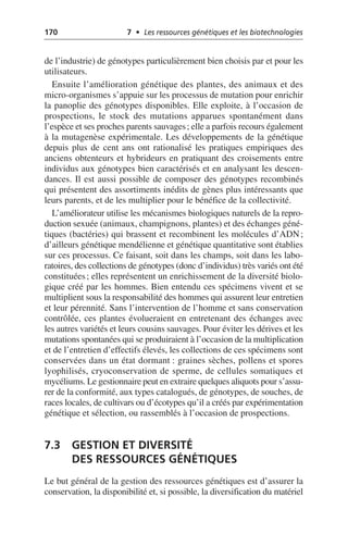 170 7 • Les ressources génétiques et les biotechnologies
de l’industrie) de génotypes particulièrement bien choisis par et pour les
utilisateurs.
Ensuite l’amélioration génétique des plantes, des animaux et des
micro-organismes s’appuie sur les processus de mutation pour enrichir
la panoplie des génotypes disponibles. Elle exploite, à l’occasion de
prospections, le stock des mutations apparues spontanément dans
l’espèce et ses proches parents sauvages; elle a parfois recours également
à la mutagenèse expérimentale. Les développements de la génétique
depuis plus de cent ans ont rationalisé les pratiques empiriques des
anciens obtenteurs et hybrideurs en pratiquant des croisements entre
individus aux génotypes bien caractérisés et en analysant les descen-
dances. Il est aussi possible de composer des génotypes recombinés
qui présentent des assortiments inédits de gènes plus intéressants que
leurs parents, et de les multiplier pour le bénéfice de la collectivité.
L’améliorateur utilise les mécanismes biologiques naturels de la repro-
duction sexuée (animaux, champignons, plantes) et des échanges géné-
tiques (bactéries) qui brassent et recombinent les molécules d’ADN;
d’ailleurs génétique mendélienne et génétique quantitative sont établies
sur ces processus. Ce faisant, soit dans les champs, soit dans les labo-
ratoires, des collections de génotypes (donc d’individus) très variés ont été
constituées; elles représentent un enrichissement de la diversité biolo-
gique créé par les hommes. Bien entendu ces spécimens vivent et se
multiplient sous la responsabilité des hommes qui assurent leur entretien
et leur pérennité. Sans l’intervention de l’homme et sans conservation
contrôlée, ces plantes évolueraient en entretenant des échanges avec
les autres variétés et leurs cousins sauvages. Pour éviter les dérives et les
mutations spontanées qui se produiraient à l’occasion de la multiplication
et de l’entretien d’effectifs élevés, les collections de ces spécimens sont
conservées dans un état dormant: graines sèches, pollens et spores
lyophilisés, cryoconservation de sperme, de cellules somatiques et
mycéliums. Le gestionnaire peut en extraire quelques aliquots pour s’assu-
rer de la conformité, aux types catalogués, de génotypes, de souches, de
races locales, de cultivars ou d’écotypes qu’il a créés par expérimentation
génétique et sélection, ou rassemblés à l’occasion de prospections.
7.3 GESTION ET DIVERSITÉ
DES RESSOURCES GÉNÉTIQUES
Le but général de la gestion des ressources génétiques est d’assurer la
conservation, la disponibilité et, si possible, la diversification du matériel
 