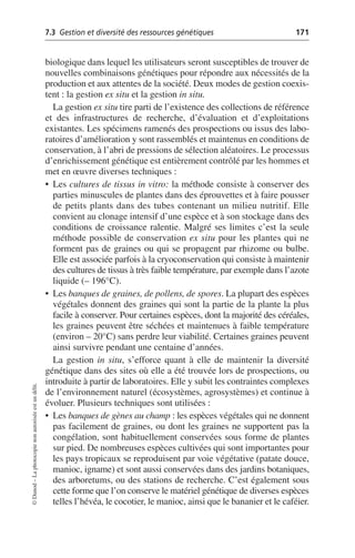 7.3 Gestion et diversité des ressources génétiques 171
©
Dunod
–
La
photocopie
non
autorisée
est
un
délit.
biologique dans lequel les utilisateurs seront susceptibles de trouver de
nouvelles combinaisons génétiques pour répondre aux nécessités de la
production et aux attentes de la société. Deux modes de gestion coexis-
tent: la gestion ex situ et la gestion in situ.
La gestion ex situ tire parti de l’existence des collections de référence
et des infrastructures de recherche, d’évaluation et d’exploitations
existantes. Les spécimens ramenés des prospections ou issus des labo-
ratoires d’amélioration y sont rassemblés et maintenus en conditions de
conservation, à l’abri de pressions de sélection aléatoires. Le processus
d’enrichissement génétique est entièrement contrôlé par les hommes et
met en œuvre diverses techniques:
• Les cultures de tissus in vitro: la méthode consiste à conserver des
parties minuscules de plantes dans des éprouvettes et à faire pousser
de petits plants dans des tubes contenant un milieu nutritif. Elle
convient au clonage intensif d’une espèce et à son stockage dans des
conditions de croissance ralentie. Malgré ses limites c’est la seule
méthode possible de conservation ex situ pour les plantes qui ne
forment pas de graines ou qui se propagent par rhizome ou bulbe.
Elle est associée parfois à la cryoconservation qui consiste à maintenir
des cultures de tissus à très faible température, par exemple dans l’azote
liquide (– 196°C).
• Les banques de graines, de pollens, de spores. La plupart des espèces
végétales donnent des graines qui sont la partie de la plante la plus
facile à conserver. Pour certaines espèces, dont la majorité des céréales,
les graines peuvent être séchées et maintenues à faible température
(environ – 20°C) sans perdre leur viabilité. Certaines graines peuvent
ainsi survivre pendant une centaine d’années.
La gestion in situ, s’efforce quant à elle de maintenir la diversité
génétique dans des sites où elle a été trouvée lors de prospections, ou
introduite à partir de laboratoires. Elle y subit les contraintes complexes
de l’environnement naturel (écosystèmes, agrosystèmes) et continue à
évoluer. Plusieurs techniques sont utilisées:
• Les banques de gènes au champ: les espèces végétales qui ne donnent
pas facilement de graines, ou dont les graines ne supportent pas la
congélation, sont habituellement conservées sous forme de plantes
sur pied. De nombreuses espèces cultivées qui sont importantes pour
les pays tropicaux se reproduisent par voie végétative (patate douce,
manioc, igname) et sont aussi conservées dans des jardins botaniques,
des arboretums, ou des stations de recherche. C’est également sous
cette forme que l’on conserve le matériel génétique de diverses espèces
telles l’hévéa, le cocotier, le manioc, ainsi que le bananier et le caféier.
 