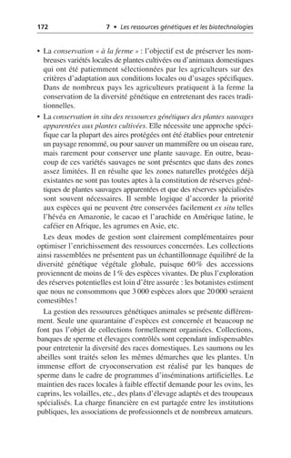 172 7 • Les ressources génétiques et les biotechnologies
• La conservation «à la ferme»: l’objectif est de préserver les nom-
breuses variétés locales de plantes cultivées ou d’animaux domestiques
qui ont été patiemment sélectionnées par les agriculteurs sur des
critères d’adaptation aux conditions locales ou d’usages spécifiques.
Dans de nombreux pays les agriculteurs pratiquent à la ferme la
conservation de la diversité génétique en entretenant des races tradi-
tionnelles.
• La conservation in situ des ressources génétiques des plantes sauvages
apparentées aux plantes cultivées. Elle nécessite une approche spéci-
fique car la plupart des aires protégées ont été établies pour entretenir
un paysage renommé, ou pour sauver un mammifère ou un oiseau rare,
mais rarement pour conserver une plante sauvage. En outre, beau-
coup de ces variétés sauvages ne sont présentes que dans des zones
assez limitées. Il en résulte que les zones naturelles protégées déjà
existantes ne sont pas toutes aptes à la constitution de réserves géné-
tiques de plantes sauvages apparentées et que des réserves spécialisées
sont souvent nécessaires. Il semble logique d’accorder la priorité
aux espèces qui ne peuvent être conservées facilement ex situ telles
l’hévéa en Amazonie, le cacao et l’arachide en Amérique latine, le
caféier en Afrique, les agrumes en Asie, etc.
Les deux modes de gestion sont clairement complémentaires pour
optimiser l’enrichissement des ressources concernées. Les collections
ainsi rassemblées ne présentent pas un échantillonnage équilibré de la
diversité génétique végétale globale, puisque 60% des accessions
proviennent de moins de 1% des espèces vivantes. De plus l’exploration
des réserves potentielles est loin d’être assurée: les botanistes estiment
que nous ne consommons que 3 000 espèces alors que 20 000 seraient
comestibles!
La gestion des ressources génétiques animales se présente différem-
ment. Seule une quarantaine d’espèces est concernée et beaucoup ne
font pas l’objet de collections formellement organisées. Collections,
banques de sperme et élevages contrôlés sont cependant indispensables
pour entretenir la diversité des races domestiques. Les saumons ou les
abeilles sont traités selon les mêmes démarches que les plantes. Un
immense effort de cryoconservation est réalisé par les banques de
sperme dans le cadre de programmes d’inséminations artificielles. Le
maintien des races locales à faible effectif demande pour les ovins, les
caprins, les volailles, etc., des plans d’élevage adaptés et des troupeaux
spécialisés. La charge financière en est partagée entre les institutions
publiques, les associations de professionnels et de nombreux amateurs.
 