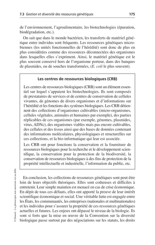 7.3 Gestion et diversité des ressources génétiques 175
©
Dunod
–
La
photocopie
non
autorisée
est
un
délit.
de l’environnement, l’agroalimentaire, les biotechnologies (épuration,
biodégradation, etc.).
On sait que dans le monde bactérien, les transferts de matériel géné-
tique entre individus sont fréquents. Les ressources génétiques micro-
biennes (les unités fonctionnelles de l’hérédité) sont donc de plus en
plus considérées comme des ressources déconnectées des organismes
dans lesquelles elles s’expriment. Ainsi, le matériel génétique est le
plus souvent conservé hors de l’organisme porteur, dans des banques
de plasmides, ou de souches transformées, (E. coli le plus souvent).
En conclusion, les collections de ressources génétiques sont peut-être
loin de leurs objectifs théoriques. Elles sont coûteuses et difficiles à
entretenir. Leur simple maintien est menacé en cas de crise économique.
En dépit de tous ces défauts, elles ont apporté la preuve de leur intérêt
scientifique économique et social. Une véritable lutte est engagée entre
les États, les communautés, les entreprises (nationales et multinationales)
et les individus pour s’assurer la propriété de ces ressources génétiques
actuelles et futures. Les enjeux ont dépassé le niveau de la biologie. Ils
sont si forts que la mise en œuvre de la Convention sur la diversité
biologique passe surtout par des négociations sur les statuts, les droits
Les centres de ressources biologiques (CRB)
Les centres de ressources biologiques (CRB) sont un élément essen-
tiel sur lequel s’appuient les biotechnologies. Ils sont composés
de prestataires de services et de centres de conservation de cellules
vivantes, de génomes de divers organismes et d’informations sur
l’hérédité et les fonctions des systèmes biologiques. Les CRB détien-
nent des collections d’organismes cultivables (micro-organismes,
cellules végétales, animales et humaines par exemple), des parties
réplicables de ces organismes (par exemple, génomes, plasmides,
virus, ADNc), des organismes viables mais pas encore cultivables,
des cellules et des tissus ainsi que des bases de données contenant
des informations moléculaires, physiologiques et structurelles sur
ces collections, et la bio-informatique qui leur est associée.
Les CRB ont pour fonctions la conservation et la fourniture de
ressources biologiques pour la recherche et le développement scien-
tifique, la conservation pour la protection de la biodiversité, la
conservation de ressources biologiques à des fins de protection de la
propriété intellectuelle et industrielle, l’information du public, etc.
 