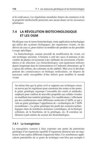 176 7 • Les ressources génétiques et les biotechnologies
et les redevances. Les régulations mondiales futures du commerce et de
la propriété intellectuelle porteront sans aucun doute sur les ressources
génétiques.
7.4 LA RÉVOLUTION BIOTECHNOLOGIQUE
ET LES OGM
On désigne sous le terme biotechnologie, toute application technologique
qui utilise des systèmes biologiques, des organismes vivants, ou des
dérivés de ceux-ci, pour réaliser ou modifier des produits ou des procédés
à usage spécifique.
La biotechnologie, comme procédé de modification du vivant, est
une technique ancienne. L’homme a créé des races d’animaux et des
variétés de plantes en recourant à des méthodes de croisement, d’hybri-
dation et de sélection. Les biotechnologies sont également utilisées
depuis longtemps dans les fermentations et l’industrie alimentaire, qu’il
s’agisse des arômes, des colorants ou des additifs. Mais avec le dévelop-
pement des connaissances en biologie moléculaire, on dispose de
nouveaux outils susceptibles d’être utilisés pour modifier le monde
vivant.
7.4.1 La transgénèse
La transgénèse consiste à faire exprimer une partie du patrimoine
génétique d’un organisme (qualifié d’organisme donneur) par un orga-
nisme d’une espèce différente (organisme hôte). Ces nombreuses appli-
cations potentielles de ce genre de technique sont liées par exemple à
Au même titre que le génie civil se rapporte aux techniques mises
en œuvre par les ingénieurs pour construire des routes et des ponts,
le génie génétique regroupe l’ensemble des outils et méthodes
employés pour conférer de nouvelles propriétés aux cellules vivantes
en modifiant leur matériel génétique. Ces modifications s’effectuent
par des combinaisons entre différentes molécules d’ADN, ce qui a
valu au génie génétique l’appellation de «technologies de l’ADN
recombinant». Le génie génétique tire profit des avancées techno-
logiques dans de nombreux domaines scientifiques, de la biologie
cellulaire, de la biochimie, de la génétique, etc. Il constitue un
élément à part entière du secteur des biotechnologies.
 