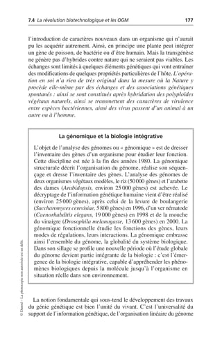 7.4 La révolution biotechnologique et les OGM 177
©
Dunod
–
La
photocopie
non
autorisée
est
un
délit.
l’introduction de caractères nouveaux dans un organisme qui n’aurait
pu les acquérir autrement. Ainsi, en principe une plante peut intégrer
un gène de poisson, de bactérie ou d’être humain. Mais la transgénèse
ne génère pas d’hybrides contre nature qui ne seraient pas viables. Les
échanges sont limités à quelques éléments génétiques qui vont entraîner
des modifications de quelques propriétés particulières de l’hôte. L’opéra-
tion en soi n’a rien de très original dans la mesure où la Nature y
procède elle-même par des échanges et des associations génétiques
spontanés: ainsi se sont constitués après hybridation des polyploïdes
végétaux naturels, ainsi se transmettent des caractères de virulence
entre espèces bactériennes, ainsi des virus passent d’un animal à un
autre ou à l’homme.
La notion fondamentale qui sous-tend le développement des travaux
du génie génétique est bien l’unité du vivant. C’est l’universalité du
support de l’information génétique, de l’organisation linéaire du génome
La génomique et la biologie intégrative
L’objet de l’analyse des génomes ou «génomique» est de dresser
l’inventaire des gènes d’un organisme pour étudier leur fonction.
Cette discipline est née à la fin des années 1980. La génomique
structurale décrit l’organisation du génome, réalise son séquen-
çage et dresse l’inventaire des gènes. L’analyse des génomes de
deux organismes végétaux modèles, le riz (50000 gènes) et l’arabette
des dames (Arabidopsis, environ 25 000 gènes) est achevée. Le
décryptage de l’information génétique humaine vient d’être réalisé
(environ 25 000 gènes), après celui de la levure de boulangerie
(Saccharomyces cerevisiae, 5800 gènes) en 1996, d’un ver nématode
(Caenorhabditis elegans, 19 000 gènes) en 1998 et de la mouche
du vinaigre (Drosophila melanogaste, 13 600 gènes) en 2000. La
génomique fonctionnelle étudie les fonctions des gènes, leurs
modes de régulations, leurs interactions. La génomique embrasse
ainsi l’ensemble du génome, la globalité du système biologique.
Dans son sillage se profile une nouvelle période où l’étude globale
du génome devient partie intégrante de la biologie: c’est l’émer-
gence de la biologie intégrative, capable d’appréhender les phéno-
mènes biologiques depuis la molécule jusqu’à l’organisme en
situation réelle dans son environnement.
 