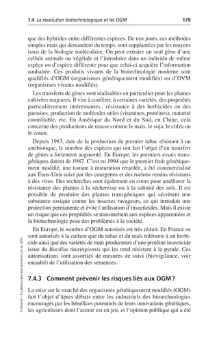 7.4 La révolution biotechnologique et les OGM 179
©
Dunod
–
La
photocopie
non
autorisée
est
un
délit.
que des hybrides entre différentes espèces. De nos jours, ces méthodes
simples mais qui demandent du temps, sont supplantées par les moyens
issus de la biologie moléculaire. On peut extraire un seul gène d’une
cellule animale ou végétale et l’introduire dans un individu de même
espèce ou d’espèce différente pour que celui-ci acquière l’information
souhaitée. Ces produits vivants de la biotechnologie moderne sont
qualifiés d’OGM (organismes génétiquement modifiés) ou d’OVM
(organismes vivants modifiés).
Les transferts de gènes sont réalisables en particulier pour les plantes
cultivées majeures. Il vise à conférer, à certaines variétés, des propriétés
particulièrement intéressantes: résistance à des herbicides ou des
parasites, production de molécules utiles (vitamines, protéines), maturité
contrôlable, etc. En Amérique du Nord et du Sud, en Chine, cela
concerne des productions de masse comme le maïs, le soja, le colza ou
le coton.
Depuis 1983, date de la production du premier tabac résistant à un
antibiotique, le nombre des espèces qui ont fait l’objet d’un transfert
de gènes a fortement augmenté. En Europe, les premiers essais trans-
géniques datent de 1987. C’est en 1994 que le premier fruit génétique-
ment modifié, une tomate à maturation retardée, a été commercialisé
aux États-Unis suivi par des courgettes et des melons rendus résistants
à des virus. Des recherches sont également en cours pour améliorer la
résistance des plantes à la sécheresse ou à la salinité des sols. Il est
possible de produire des plantes transgéniques qui sécrètent une
substance toxique contre les insectes ravageurs, ce qui introduit une
protection permanente et évite l’utilisation d’insecticides. Mais il existe
un risque que ces propriétés se transmettent aux espèces apparentées et
la biotechnologie pose des problèmes à la société.
En Europe, le nombre d’OGM autorisés est très réduit. En France ne
sont autorisés à la culture que du tabac et du maïs tolérants à un herbi-
cide ainsi que des variétés de maïs producteurs d’une protéine insecticide
issue du Bacillus thuringiensis qui les rend résistant à la pyrale. Ces
autorisations sont assorties de mesures de suivi (biovigilance, voir
encadré) de l’utilisation des semences.
7.4.3 Comment prévenir les risques liés aux OGM?
La mise sur le marché des organismes génétiquement modifiés (OGM)
fait l’objet d’âpres débats entre les industriels des biotechnologies
encouragés par les bénéfices potentiels de leurs innovations génétiques,
les agriculteurs dont l’avenir est en jeu, et l’opinion publique qui a été
 