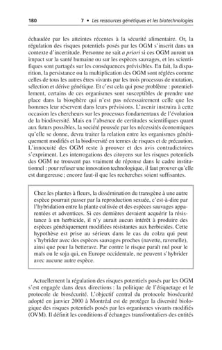 180 7 • Les ressources génétiques et les biotechnologies
échaudée par les atteintes récentes à la sécurité alimentaire. Or, la
régulation des risques potentiels posés par les OGM s’inscrit dans un
contexte d’incertitude. Personne ne sait a priori si ces OGM auront un
impact sur la santé humaine ou sur les espèces sauvages, et les scienti-
fiques sont partagés sur les conséquences prévisibles. En fait, la dispa-
rition, la persistance ou la multiplication des OGM sont réglées comme
celles de tous les autres êtres vivants par les trois processus de mutation,
sélection et dérive génétique. Et c’est cela qui pose problème: potentiel-
lement, certains de ces organismes sont susceptibles de prendre une
place dans la biosphère qui n’est pas nécessairement celle que les
hommes leur réservent dans leurs prévisions. L’avenir instruira à cette
occasion les chercheurs sur les processus fondamentaux de l’évolution
de la biodiversité. Mais en l’absence de certitudes scientifiques quant
aux futurs possibles, la société poussée par les nécessités économiques
qu’elle se donne, devra traiter la relation entre les organismes généti-
quement modifiés et la biodiversité en termes de risques et de précaution.
L’innocuité des OGM reste à prouver et des avis contradictoires
s’expriment. Les interrogations des citoyens sur les risques potentiels
des OGM ne trouvent pas vraiment de réponse dans le cadre institu-
tionnel: pour refuser une innovation technologique, il faut prouver qu’elle
est dangereuse; encore faut-il que les recherches soient suffisantes.
Actuellement la régulation des risques potentiels posés par les OGM
s’est engagée dans deux directions: la politique de l’étiquetage et le
protocole de biosécurité. L’objectif central du protocole biosécurité
adopté en janvier 2000 à Montréal est de protéger la diversité biolo-
gique des risques potentiels posés par les organismes vivants modifiés
(OVM). Il définit les conditions d’échanges transfrontaliers des entités
Chez les plantes à fleurs, la dissémination du transgène à une autre
espèce pourrait passer par la reproduction sexuée, c’est-à-dire par
l’hybridation entre la plante cultivée et des espèces sauvages appa-
rentées et adventices. Si ces dernières devaient acquérir la résis-
tance à un herbicide, il n’y aurait aucun intérêt à produire des
espèces génétiquement modifiées résistantes aux herbicides. Cette
hypothèse est prise au sérieux dans le cas du colza qui peut
s’hybrider avec des espèces sauvages proches (navette, ravenelle),
ainsi que pour la betterave. Par contre le risque paraît nul pour le
maïs ou le soja qui, en Europe occidentale, ne peuvent s’hybrider
avec aucune autre espèce.
 