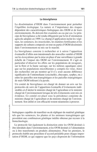 7.4 La révolution biotechnologique et les OGM 181
©
Dunod
–
La
photocopie
non
autorisée
est
un
délit.
biologiques capables de transférer ou de répliquer du matériel génétique
tels que les semences, les plantes et les animaux transgéniques qui
possèdent une combinaison génétique inédite obtenue par recours à la
biotechnologie.
Le protocole fait également la distinction entre les OVM destinés à
être introduits dans l’environnement, et les OVM destinés à l’alimentation
ou à être transformés en produits alimentaires. Pour les premiers, le
protocole établit une procédure d’accord préalable pour chaque impor-
tation d’OGM, ce qui suppose que les pays disposent de l’information
La biovigilance
La dissémination d’OGM dans l’environnement peut perturber
l’équilibre écologique. La nature et l’importance des risques
dépendent des caractéristiques biologiques des OGM et de leurs
environnements. Ils doivent être examinés au cas par cas. Le prin-
cipe de biovigilance a été rendu obligatoire par la loi d’orientation
agricole adoptée en 1999. Le champ d’application inclut les végé-
taux, les semences, les insecticides, les matières fertilisantes et les
supports de cultures composés en tout ou partie d’OGM disséminés
dans l’environnement ou mis sur le marché.
La biovigilance consiste à rechercher et à suivre l’apparition
éventuelle d’effets non intentionnels des nouvelles variétés d’OGM
sur les écosystèmes par la mise en place d’une surveillance à grande
échelle de l’impact des OGM sur l’environnement. Il s’agit en
particulier d’observer les effets sur les populations de ravageurs,
sur la flore et la faune sauvage, sur les milieux aquatiques ainsi
que sur les populations microbiennes y compris les virus. Ainsi
des recherches ont pu montrer qu’il n’y avait aucune différence
significative de l’entomofaune (coccinelles, chrysopes, syrphes, etc.)
entre les parcelles non transgéniques et les parcelles transgéniques
de maïs OGM tolérant à la pyrale.
Un comité de biovigilance est chargé de donner un avis sur les
protocoles de suivi de l’apparition éventuelle d’événements indé-
sirables et d’alerter le ministre chargé de l’agriculture et le ministre
chargé de l’environnement lorsque de tels événements sont mis en
évidence. Ce comité est placé sous la présidence conjointe du
ministre chargé de l’agriculture et du ministre chargé de l’environ-
nement. Son utilité et son efficacité restent néanmoins à prouver.
 