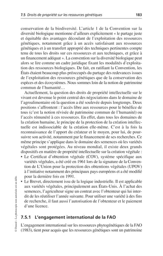 7.5 Droits de propriété sur les ressources génétiques 183
©
Dunod
–
La
photocopie
non
autorisée
est
un
délit.
conservation de la biodiversité. L’article 1 de la Convention sur la
diversité biologique mentionne d’ailleurs explicitement «le partage juste
et équitable des avantages découlant de l’exploitation des ressources
génétiques, notamment grâce à un accès satisfaisant aux ressources
génétiques et à un transfert approprié des techniques pertinentes compte
tenu de tous les droits sur ces ressources et aux techniques, et grâce à
un financement adéquat». La convention sur la diversité biologique peut
alors se lire comme un cadre juridique fixant les modalités d’exploita-
tion des ressources biologiques. De fait, en ratifiant la Convention, les
États étaient beaucoup plus préoccupés du partage des redevances issues
de l’exploitation des ressources génétiques que de la conservation des
espèces et des écosystèmes. Nous sommes loin de la notion de patrimoine
commun de l’humanité…
Actuellement, la question des droits de propriété intellectuelle sur le
vivant est devenue le point central des négociations dans le domaine de
l’agroalimentaire où la question a été soulevée depuis longtemps. Deux
positions s’affrontent: l’accès libre aux ressources pour le bénéfice de
tous (c’est la notion révisée de patrimoine commun de l’humanité) ou
l’accès rémunéré à ces ressources. En effet, dans tous les domaines de
la création humaine, le principe de la protection de la création intellec-
tuelle est indissociable de la création elle-même. C’est à la fois la
reconnaissance de l’apport du créateur et le moyen, pour lui, de pour-
suivre son activité, notamment par le financement de ses recherches. Ce
même principe s’applique dans le domaine des semences où les variétés
végétales sont protégées. Au niveau mondial, il existe deux grands
dispositifs en matière de propriété intellectuelle sur la création végétale:
• Le Certificat d’obtention végétale (COV), système spécifique aux
variétés végétales, a été créé en 1961 lors de la signature de la Conven-
tion de L’Union pour la protection des obtentions végétales (UPOV)
à l’initiative notamment des principaux pays européens et a été modifié
pour la dernière fois en 1991.
• Le Brevet, directement issu de la logique industrielle. Il est applicable
aux variétés végétales, principalement aux États-Unis. À l’achat des
semences, l’agriculteur signe un contrat avec l’obtenteur qui lui inter-
dit de les réutiliser l’année suivante. Pour utiliser une variété à des fins
de recherche, il faut aussi l’autorisation de l’obtenteur et le paiement
d’une licence.
7.5.1 L’engagement international de la FAO
L’engagement international sur les ressources phytogénétiques de la FAO
(1983), tient pour acquis que les ressources génétiques sont un patrimoine
 
