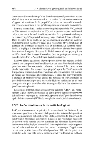 184 7 • Les ressources génétiques et les biotechnologies
commun de l’humanité et qu’elles devraient en conséquence être acces-
sibles à tous sans aucune restriction. La notion de patrimoine commun
s’oppose ici aussi à celle de propriété privée et aux revendications de
souveraineté nationale telles qu’elles apparaissent dans la Convention.
Le traité international sur les ressources génétiques de la FAO, adopté
en 2001 et entré en application en 2004, est le premier accord multilatéral
qui propose une solution à la délicate question de la gestion des échanges
de ressources génétiques et des avantages qui résultent de leur utilisation.
Dans le cadre de ce traité, les pays conviennent d’établir un système
multilatéral pour favoriser l’accès aux ressources phytogénétiques et
partager les avantages de façon juste et équitable. Le système multi-
latéral s’applique à plus de 64 espèces cultivées et plantes fourragères
importantes. L’organe directeur du Traité, composé des pays qui ont
ratifié celui-ci, fixe les conditions d’accès et de partage des avantages
dans le cadre d’un «Accord de transfert de matériel».
La FAO défend également le principe des droits des paysans définis
comme une compensation financière et/ou des transferts de technologie
pour leur contribution passée, présente, ou future à la conservation
et à la valorisation des ressources phytogénétiques. Le Traité reconnaît
l’importante contribution des agriculteurs à la conservation et à la mise
en valeur des ressources phytogénétiques. Il incite les gouvernements
à protéger et promouvoir les droits des paysans en leur accordant la
possibilité de participer aux prises de décision nationales et en leur
octroyant une part équitable des avantages dérivant des ressources
génétiques des plantes.
Les centres internationaux de recherche agricole (CIRA) qui repré-
sentent la plus importante banque de gènes pour l’agriculture (600000
échantillons), regroupés au sein du Groupe consultatif pour la recherche
agricole internationale (GCRAI), sont placés sous la juridiction du traité.
7.5.2 La Convention sur la diversité biologique
La Convention consacre le principe de souveraineté des États sur leurs
ressources génétiques. Le concept de patrimoine universel disparaît au
profit de patrimoine national car les États sont libres de donner ou de
vendre leurs ressources génétiques. L’accès à ces ressources nécessite
un accord sur le partage juste et équitable des bénéfices économiques
et du savoir technologique nécessaire à cette exploitation, ce qui suppose
des mécanismes de transfert entre les parties. Un exemple d’application
de ces principes fut l’accord bilatéral passé en 1991 entre le gouverne-
ment du Costa Rica et la société américaine Merck. Pour deux millions
 