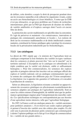 7.5 Droits de propriété sur les ressources génétiques 185
©
Dunod
–
La
photocopie
non
autorisée
est
un
délit.
de dollars, cette dernière a acquis le droit de prospecter pendant deux
ans les ressources naturelles et de collecter les organismes vivants, contre
un accès aux biotechnologies et à leurs bénéfices. À noter que la CDB
n’est pas rétroactive, ce qui pose problème aux Centres de recherches
internationaux gérés par la FAO qui disposent de dizaines de milliers
de variétés améliorées et d’espèces sauvages dont l’accès est encore
libre de droits.
La protection des savoirs traditionnels est spécifiée dans la convention.
Il s’agit de préserver et maintenir «les connaissances, innovations et
pratiques des communautés autochtones et locales». Les notions de
droit sur les ressources traditionnelles et de droits intellectuels commu-
nautaires, constituent les formes juridiques aptes à protéger les ressources
locales de la privatisation industrielle par les biotechnologies.
7.5.3 Les catalogues
Le décret de 1981 stipule que «le ministre de l’Agriculture tient un
catalogue comportant la liste limitative des variétés ou types variétaux
dont les semences et plants peuvent être “mis sur le marché” sur le
territoire national. L’inscription sur le catalogue est subordonnée à la
triple condition que la variété soit distincte, stable et suffisamment
homogène.». Pour être commercialisées, les semences des espèces
agricoles et potagères doivent être inscrites soit au catalogue officiel des
espèces et variétés national, soit au catalogue communautaire (qui est
la somme des catalogues des différents pays de l’Union européenne).
La législation vise à apporter des garanties à l’utilisateur, et à encadrer
la production de semences.
Selon ses détracteurs, la législation existante a entraîné un appauvris-
sement des ressources génétiques en sélectionnant essentiellement des
semences adaptées aux pratiques de l’agriculture industrielle. Sont en
cause les critères retenus d’homogénéité, de stabilité ainsi que les perfor-
mances agronomiques requises pour l’enregistrement des nouvelles varié-
tés. Ces spécifications techniques ne correspondraient pas aux besoins
d’une agriculture moins intensive, telle que l’agriculture biologique.
En 1997, la France a créé un catalogue annexe de «variétés anciennes
pour jardiniers amateurs». Il est réservé aux seules espèces potagères
et permet d’inscrire des variétés avec des critères plus souples. Il a été
créé sous la pression de plusieurs petits semenciers qui commençaient
à alerter l’opinion publique sur le fait qu’il est illégal de commercialiser
les «variétés de nos grands-mères».
 