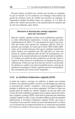 186 7 • Les ressources génétiques et les biotechnologies
On peut cultiver en théorie des variétés non inscrites au catalogue.
Ce qui est interdit c’est le commerce ou l’échange à titre onéreux ou
gratuit de semences issues de variétés non inscrites au catalogue. Si
l’agriculteur produit lui-même toutes ses semences, il a le droit de
cultiver des variétés non inscrites, et de commercialiser les produits qui
en sont issus (légumes, pain, farine).
7.5.4 Le Certificat d’obtention végétale (COV)
À partir des espèces, sauvages ou cultivées, et depuis une centaine
d’années, des opérateurs publics ou privés ont développé par sélection
et croisement des variétés «modernes» dont il est apparu légitime de
protéger la diffusion par un système approprié. En France et dans une
grande partie du monde, les variétés végétales en tant que telles sont
exclues de la brevetabilité et protégées par le régime spécial des obten-
tions végétales (système UPOV, Union pour la protection des obtentions
végétales fondée en 1961). Cette convention définit un droit de propriété
intellectuelle, le Certificat d’obtention végétale (COV), qui assure à
l’inventeur d’une nouvelle variété une juste rémunération de ses efforts
via l’exclusivité de la commercialisation de sa variété pour une période
de 25 pour les céréales à 30 ans pour les espèces pérennes. Cependant
Maintenir la diversité des variétés végétales:
pour qui? pourquoi?
Entre les variétés végétales existant sur les exploitations agricoles,
et celles officiellement répertoriées, il existe un rapport estimé
empiriquement, de 100 à 1. Ce sont pourtant les fruits d’un savoir-
faire qui restent ainsi ignorés des catalogues officiels. Pour les
pommes, par exemple, on estime qu’il existe 5 000 variétés diffé-
rentes sur le territoire français alors que le catalogue national des
arbres fruitiers n’en répertorie que 385! Qui plus est, seule une
dizaine de variétés représente plus de 80% de la production. Les
exigences de la commercialisation ont entraîné le rejet de nombreu-
ses variétés aux profits des plus productives ou des plus faciles à
conserver. Pour conserver ce patrimoine, les banques de gènes ne
suffisent pas. Il faut aussi qu’au niveau des terroirs il soit possible
de valoriser ces variétés sous forme de produits locaux, ainsi que de
maintenir les pratiques et métiers agricoles qui leur correspondent.
Des orientations qui restent encore marginales…
 