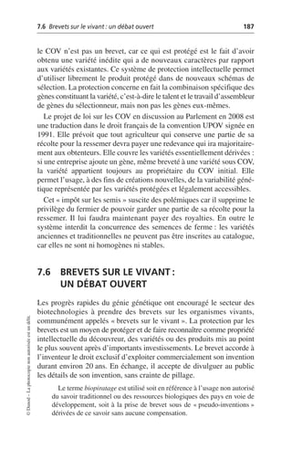 7.6 Brevets sur le vivant: un débat ouvert 187
©
Dunod
–
La
photocopie
non
autorisée
est
un
délit.
le COV n’est pas un brevet, car ce qui est protégé est le fait d’avoir
obtenu une variété inédite qui a de nouveaux caractères par rapport
aux variétés existantes. Ce système de protection intellectuelle permet
d’utiliser librement le produit protégé dans de nouveaux schémas de
sélection. La protection concerne en fait la combinaison spécifique des
gènes constituant la variété, c’est-à-dire le talent et le travail d’assembleur
de gènes du sélectionneur, mais non pas les gènes eux-mêmes.
Le projet de loi sur les COV en discussion au Parlement en 2008 est
une traduction dans le droit français de la convention UPOV signée en
1991. Elle prévoit que tout agriculteur qui conserve une partie de sa
récolte pour la ressemer devra payer une redevance qui ira majoritaire-
ment aux obtenteurs. Elle couvre les variétés essentiellement dérivées:
si une entreprise ajoute un gène, même breveté à une variété sous COV,
la variété appartient toujours au propriétaire du COV initial. Elle
permet l’usage, à des fins de créations nouvelles, de la variabilité géné-
tique représentée par les variétés protégées et légalement accessibles.
Cet «impôt sur les semis» suscite des polémiques car il supprime le
privilège du fermier de pouvoir garder une partie de sa récolte pour la
ressemer. Il lui faudra maintenant payer des royalties. En outre le
système interdit la concurrence des semences de ferme: les variétés
anciennes et traditionnelles ne peuvent pas être inscrites au catalogue,
car elles ne sont ni homogènes ni stables.
7.6 BREVETS SUR LE VIVANT:
UN DÉBAT OUVERT
Les progrès rapides du génie génétique ont encouragé le secteur des
biotechnologies à prendre des brevets sur les organismes vivants,
communément appelés «brevets sur le vivant». La protection par les
brevets est un moyen de protéger et de faire reconnaître comme propriété
intellectuelle du découvreur, des variétés ou des produits mis au point
le plus souvent après d’importants investissements. Le brevet accorde à
l’inventeur le droit exclusif d’exploiter commercialement son invention
durant environ 20 ans. En échange, il accepte de divulguer au public
les détails de son invention, sans crainte de pillage.
Le terme biopiratage est utilisé soit en référence à l’usage non autorisé
du savoir traditionnel ou des ressources biologiques des pays en voie de
développement, soit à la prise de brevet sous de «pseudo-inventions»
dérivées de ce savoir sans aucune compensation.
 
