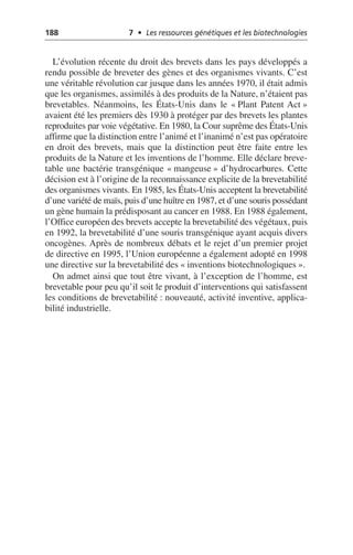 188 7 • Les ressources génétiques et les biotechnologies
L’évolution récente du droit des brevets dans les pays développés a
rendu possible de breveter des gènes et des organismes vivants. C’est
une véritable révolution car jusque dans les années 1970, il était admis
que les organismes, assimilés à des produits de la Nature, n’étaient pas
brevetables. Néanmoins, les États-Unis dans le «Plant Patent Act»
avaient été les premiers dès 1930 à protéger par des brevets les plantes
reproduites par voie végétative. En 1980, la Cour suprême des États-Unis
affirme que la distinction entre l’animé et l’inanimé n’est pas opératoire
en droit des brevets, mais que la distinction peut être faite entre les
produits de la Nature et les inventions de l’homme. Elle déclare breve-
table une bactérie transgénique «mangeuse» d’hydrocarbures. Cette
décision est à l’origine de la reconnaissance explicite de la brevetabilité
des organismes vivants. En 1985, les États-Unis acceptent la brevetabilité
d’une variété de maïs, puis d’une huître en 1987, et d’une souris possédant
un gène humain la prédisposant au cancer en 1988. En 1988 également,
l’Office européen des brevets accepte la brevetabilité des végétaux, puis
en 1992, la brevetabilité d’une souris transgénique ayant acquis divers
oncogènes. Après de nombreux débats et le rejet d’un premier projet
de directive en 1995, l’Union européenne a également adopté en 1998
une directive sur la brevetabilité des «inventions biotechnologiques».
On admet ainsi que tout être vivant, à l’exception de l’homme, est
brevetable pour peu qu’il soit le produit d’interventions qui satisfassent
les conditions de brevetabilité: nouveauté, activité inventive, applica-
bilité industrielle.
 