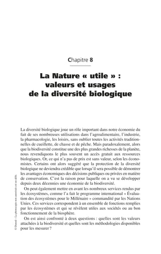 ©
Dunod
–
La
photocopie
non
autorisée
est
un
délit.
Chapitre 8
La Nature « utile » :
valeurs et usages
de la diversité biologique
La diversité biologique joue un rôle important dans notre économie du
fait de ses nombreuses utilisations dans l’agroalimentaire, l’industrie,
la pharmacologie, les loisirs, sans oublier toutes les activités tradition-
nelles de cueillette, de chasse et de pêche. Mais paradoxalement, alors
que la biodiversité constitue une des plus grandes richesses de la planète,
nous revendiquons le plus souvent un accès gratuit aux ressources
biologiques. Or, ce qui n’a pas de prix est sans valeur, selon les écono-
mistes. Certains ont alors suggéré que la protection de la diversité
biologique ne deviendra crédible que lorsqu’il sera possible de démontrer
les avantages économiques des décisions publiques ou privées en matière
de conservation. C’est la raison pour laquelle on a vu se développer
depuis deux décennies une économie de la biodiversité.
On peut également mettre en avant les nombreux services rendus par
les écosystèmes, comme l’a fait le programme international «Évalua-
tion des écosystèmes pour le Millénaire» commandité par les Nations
Unies. Ces services correspondent à un ensemble de fonctions remplies
par les écosystèmes et qui se révèlent utiles aux sociétés ou au bon
fonctionnement de la biosphère.
On est ainsi confronté à deux questions: quelles sont les valeurs
attachées à la biodiversité et quelles sont les méthodologies disponibles
pour les mesurer?
 