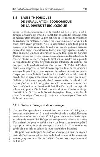 8.2 Évaluation économique de la diversité biologique 193
©
Dunod
–
La
photocopie
non
autorisée
est
un
délit.
8.2 BASES THÉORIQUES
DE L’ÉVALUATION ÉCONOMIQUE
DE LA DIVERSITÉ BIOLOGIQUE
Selon l’économie classique, c’est le marché qui fixe les prix, c’est-à-
dire que la valeur d’un produit s’établit dans le cadre des échanges entre
un vendeur et un acheteur. Ce prix reflète à la fois le coût de production
du produit et la préférence affichée par le consommateur lorsqu’il a le
choix entre divers produits. Ainsi la destruction d’une forêt pour le
commerce du bois entre dans le cadre du marché puisque certaines
espèces font l’objet d’une demande forte et sont payées parfois très chers.
Mais en même temps, la destruction de cette forêt prive les hommes
d’autres ressources (fruits, champignons, plantes médicinales, bois de
chauffe, etc.) et des services que la forêt pouvait rendre sur le plan de
la régulation des cycles biogéochimiques (stockage du carbone par
exemple), de la production d’oxygène, de son rôle d’abri et d’habitat
pour d’autres espèces. La perte de tous ces produits ou de ces fonctions,
ainsi que le prix à payer pour replanter les arbres, ne sont pas pris en
compte par les exploitants forestiers. Le marché sous-évalue donc le
prix du bois en ignorant les autres biens et services fournis par la forêt.
Ce biais est évidemment préjudiciable à la conservation de la biodiversité
et plus généralement à une gestion durable des ressources naturelles.
Pour remédier à cette situation, il faut identifier les divers types de
valeurs que peut revêtir la biodiversité et disposer d’instruments qui
permettent de réintroduire la diversité biologique, bien gratuit, dans le
circuit économique. C’est un enjeu majeur actuellement pour l’économie
de l’environnement.
8.2.1 Valeurs d’usage et de non-usage
Une première approche est de considérer que la diversité biologique a
une valeur utilitaire et sert à satisfaire des besoins de la société. Une autre
est de reconnaître que la diversité biologique a une valeur intrinsèque,
en dehors de toute utilité. Il s’agit par exemple de la valeur d’existence
d’un animal, qui peut se traduire par «combien sommes-nous prêts à
payer pour maintenir en vie une espèce menacée?». C’est reconnaître
que la vie a un prix en dehors de toute spéculation financière.
On peut donc distinguer des valeurs d’usage qui sont estimées à
partir de l’utilisation qui est faite de la biodiversité, et des valeurs de
non-usage qui sont estimées sur la base d’autres critères que le marché
ou l’utilité.
 