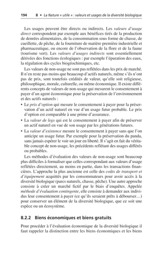 194 8 • La Nature « utile » : valeurs et usages de la diversité biologique
Les usages peuvent être directs ou indirects. Les valeurs d’usage
direct correspondent par exemple aux bénéfices tirés de la production
de denrées alimentaires, de la consommation sous forme de chasse, de
cueillette, de pêche, de la fourniture de matière première industrielle et
pharmaceutique, ou encore de l’observation de la flore et de la faune
(tourisme vert). Les valeurs d’usages indirects sont essentiellement
dérivées des fonctions écologiques: par exemple l’épuration des eaux,
la régulation des cycles biogéochimiques, etc.
Les valeurs de non-usage ne sont pas reflétées dans les prix de marché.
Il n’en reste pas moins que beaucoup d’actifs naturels, même s’ils n’ont
pas de prix, sont toutefois crédités de valeur, qu’elle soit religieuse,
philosophique, morale, culturelle, ou même économique. Il existe diffé-
rents concepts de valeurs de non-usage qui mesurent le consentement à
payer d’un agent économique pour la préservation de l’environnement
et des actifs naturels:
• Le prix d’option qui mesure le consentement à payer pour la préser-
vation d’un actif naturel en vue d’un usage futur probable. Le prix
d’option est comparable à une prime d’assurance.
• La valeur de legs qui est le consentement à payer afin de préserver
un actif naturel en vue de son usage par les générations futures.
• La valeur d’existence mesure le consentement à payer sans que l’on
anticipe un usage futur. Par exemple pour la préservation du panda,
sans jamais espérer le voir un jour en liberté. Il s’agit en fait du vérita-
ble concept de non-usage, les précédents reflétant des usages différés
ou probables.
Les méthodes d’évaluation des valeurs de non-usage sont beaucoup
plus difficiles à formaliser que celles correspondant aux valeurs d’usage
reflétées directement, au moins en partie, dans les transactions finan-
cières. L’approche la plus ancienne est celle des coûts de transport et
d’équipement acquittés par les consommateurs pour avoir accès à la
diversité biologique (parcs naturels, chasse, pêche). Une autre approche
consiste à créer un marché fictif par le biais d’enquêtes. Appelée
méthode d’évaluation contingente, elle consiste à demander aux indivi-
dus leur consentement à payer (ce qu’ils seraient prêts à débourser…)
pour conserver un élément de la diversité biologique, que ce soit une
espèce ou un écosystème.
8.2.2 Biens économiques et biens gratuits
Pour procéder à l’évaluation économique de la diversité biologique il
faut rappeler la distinction entre les biens économiques et les biens
 