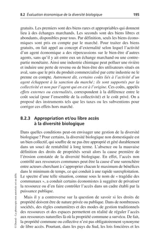 8.2 Évaluation économique de la diversité biologique 195
©
Dunod
–
La
photocopie
non
autorisée
est
un
délit.
gratuits. Les premiers sont des biens rares et appropriables qui donnent
lieu à des échanges marchands. Les seconds sont des biens libres et
abondants, disponibles pour tous. Par définition, seuls les biens écono-
miques sont pris en compte par le marché. Pour traiter des biens
gratuits, on fait appel au concept d’externalité selon lequel l’activité
d’un agent économique a des répercussions sur le bien-être d’autres
agents, sans qu’il y ait entre eux un échange marchand ou une contre-
partie monétaire. Ainsi une industrie chimique peut polluer une rivière
et induire une perte de revenu ou de bien-être des utilisateurs situés en
aval, sans que le prix du produit commercialisé par cette industrie ne le
prenne en compte. Autrement dit, certains coûts liés à l’activité d’un
agent échappent à la sanction du marché; ils sont supportés par la
collectivité et non par l’agent qui en est à l’origine. Ces coûts, appelés
effets externes ou externalités, correspondent à la différence entre le
coût social (pour l’ensemble de la collectivité) et le coût privé. On a
proposé des instruments tels que les taxes ou les subventions pour
corriger ces effets hors marché.
8.2.3 Appropriation et/ou libre accès
à la diversité biologique
Dans quelles conditions peut-on envisager une gestion de la diversité
biologique? Pour certains, la diversité biologique non domestiquée est
un bien collectif, qui souffre de ne pas être approprié et géré durablement
dans un souci de rentabilité à long terme. L’absence ou la mauvaise
définition des droits de propriétés serait alors la cause première de
l’érosion constatée de la diversité biologique. En effet, l’accès non
contrôlé aux ressources communes peut être la cause d’une surenchère
entre acteurs cherchant à s’approprier chacun le maximum de bénéfices
dans le minimum de temps, ce qui conduit à une rapide surexploitation.
Le spectre d’une telle situation, connue sous le nom de «tragédie des
communaux», a conduit certains économistes à suggérer de privatiser
la ressource ou d’en faire contrôler l’accès dans un cadre établi par la
puissance publique.
Mais il y a controverse sur la question de savoir si les droits de
propriété doivent être de nature privée ou publique. Dans de nombreuses
sociétés, des règles coutumières et des modes de gestion traditionnels
des ressources et des espaces permettent en réalité de réguler l’accès
aux ressources naturelles là où la propriété commune a survécu. De fait,
la propriété commune ou collective n’est pas obligatoirement synonyme
de libre accès. Pourtant, dans les pays du Sud, les lois foncières et les
 