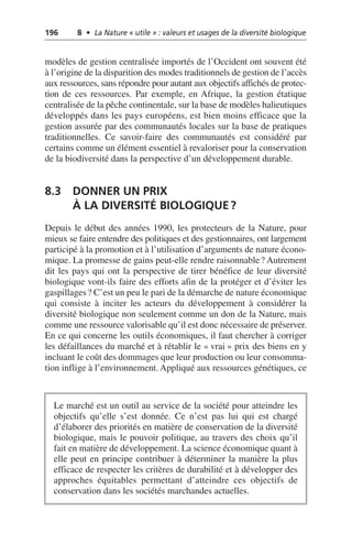 196 8 • La Nature « utile » : valeurs et usages de la diversité biologique
modèles de gestion centralisée importés de l’Occident ont souvent été
à l’origine de la disparition des modes traditionnels de gestion de l’accès
aux ressources, sans répondre pour autant aux objectifs affichés de protec-
tion de ces ressources. Par exemple, en Afrique, la gestion étatique
centralisée de la pêche continentale, sur la base de modèles halieutiques
développés dans les pays européens, est bien moins efficace que la
gestion assurée par des communautés locales sur la base de pratiques
traditionnelles. Ce savoir-faire des communautés est considéré par
certains comme un élément essentiel à revaloriser pour la conservation
de la biodiversité dans la perspective d’un développement durable.
8.3 DONNER UN PRIX
À LA DIVERSITÉ BIOLOGIQUE?
Depuis le début des années 1990, les protecteurs de la Nature, pour
mieux se faire entendre des politiques et des gestionnaires, ont largement
participé à la promotion et à l’utilisation d’arguments de nature écono-
mique. La promesse de gains peut-elle rendre raisonnable? Autrement
dit les pays qui ont la perspective de tirer bénéfice de leur diversité
biologique vont-ils faire des efforts afin de la protéger et d’éviter les
gaspillages? C’est un peu le pari de la démarche de nature économique
qui consiste à inciter les acteurs du développement à considérer la
diversité biologique non seulement comme un don de la Nature, mais
comme une ressource valorisable qu’il est donc nécessaire de préserver.
En ce qui concerne les outils économiques, il faut chercher à corriger
les défaillances du marché et à rétablir le «vrai» prix des biens en y
incluant le coût des dommages que leur production ou leur consomma-
tion inflige à l’environnement. Appliqué aux ressources génétiques, ce
Le marché est un outil au service de la société pour atteindre les
objectifs qu’elle s’est donnée. Ce n’est pas lui qui est chargé
d’élaborer des priorités en matière de conservation de la diversité
biologique, mais le pouvoir politique, au travers des choix qu’il
fait en matière de développement. La science économique quant à
elle peut en principe contribuer à déterminer la manière la plus
efficace de respecter les critères de durabilité et à développer des
approches équitables permettant d’atteindre ces objectifs de
conservation dans les sociétés marchandes actuelles.
 