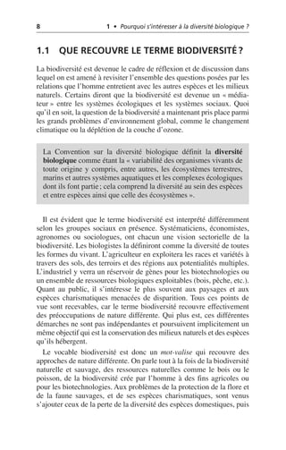 8 1 • Pourquoi s’intéresser à la diversité biologique ?
1.1 QUE RECOUVRE LE TERME BIODIVERSITÉ?
La biodiversité est devenue le cadre de réflexion et de discussion dans
lequel on est amené à revisiter l’ensemble des questions posées par les
relations que l’homme entretient avec les autres espèces et les milieux
naturels. Certains diront que la biodiversité est devenue un «média-
teur» entre les systèmes écologiques et les systèmes sociaux. Quoi
qu’il en soit, la question de la biodiversité a maintenant pris place parmi
les grands problèmes d’environnement global, comme le changement
climatique ou la déplétion de la couche d’ozone.
Il est évident que le terme biodiversité est interprété différemment
selon les groupes sociaux en présence. Systématiciens, économistes,
agronomes ou sociologues, ont chacun une vision sectorielle de la
biodiversité. Les biologistes la définiront comme la diversité de toutes
les formes du vivant. L’agriculteur en exploitera les races et variétés à
travers des sols, des terroirs et des régions aux potentialités multiples.
L’industriel y verra un réservoir de gènes pour les biotechnologies ou
un ensemble de ressources biologiques exploitables (bois, pêche, etc.).
Quant au public, il s’intéresse le plus souvent aux paysages et aux
espèces charismatiques menacées de disparition. Tous ces points de
vue sont recevables, car le terme biodiversité recouvre effectivement
des préoccupations de nature différente. Qui plus est, ces différentes
démarches ne sont pas indépendantes et poursuivent implicitement un
même objectif qui est la conservation des milieux naturels et des espèces
qu’ils hébergent.
Le vocable biodiversité est donc un mot-valise qui recouvre des
approches de nature différente. On parle tout à la fois de la biodiversité
naturelle et sauvage, des ressources naturelles comme le bois ou le
poisson, de la biodiversité crée par l’homme à des fins agricoles ou
pour les biotechnologies. Aux problèmes de la protection de la flore et
de la faune sauvages, et de ses espèces charismatiques, sont venus
s’ajouter ceux de la perte de la diversité des espèces domestiques, puis
La Convention sur la diversité biologique définit la diversité
biologique comme étant la «variabilité des organismes vivants de
toute origine y compris, entre autres, les écosystèmes terrestres,
marins et autres systèmes aquatiques et les complexes écologiques
dont ils font partie; cela comprend la diversité au sein des espèces
et entre espèces ainsi que celle des écosystèmes».
 
