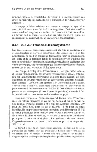8.3 Donner un prix à la diversité biologique? 197
©
Dunod
–
La
photocopie
non
autorisée
est
un
délit.
principe mène à la brevetabilité du vivant, à la reconnaissance des
droits de propriété intellectuelle et à l’introduction de redevances (voir
chapitre 7).
Le langage de l’économiste est ainsi devenu un langage de négociation
susceptible d’harmoniser des intérêts divergents et d’orienter les déci-
sions dans les échanges et les conflits. Les économistes deviennent alors,
en théorie tout au moins, des médiateurs entre les scientifiques, les
mouvements de conservation, les décideurs et les opérateurs.
8.3.1 Que vaut l’ensemble des écosystèmes?
Les écosystèmes et leurs composantes sont à la fois un capital naturel
et un générateur de services, sous l’angle des usages que l’on en fait
actuellement ou que l’on pourrait en faire dans le futur. La confrontation
de l’offre et de la demande définit la notion de service, qui peut être
une valeur de loisir (promenade, baignade, pêche, chasse, cueillette), une
valeur écologique, une valeur en tant que facteur de production (énergie,
ressources en eau, ressources biologiques, etc.).
Une équipe d’écologistes, d’économistes et de géographes a tenté
d’évaluer monétairement les services rendus chaque année à l’huma-
nité par l’ensemble des écosystèmes du globe. Ils ont identifié dix-sept
catégories de services rendus par les écosystèmes terrestres et aquati-
ques (tableau 8.2) et se sont appuyés sur une compilation d’études
économiques disponibles en matière d’évaluation de l’environnement
pour parvenir à une fourchette de 16 000 à 54 000 milliards de dollars
par an, ce qui correspond (à titre d’ordre de grandeur) à près de 2 fois
le produit national brut annuel de l’ensemble des pays.
Lorsqu’on compare ces évaluations pour différents types d’écosystè-
mes, les valeurs moyennes en dollars par hectare et par an varient de
577 pour les systèmes marins à 804 pour les systèmes terrestres, 969
pour les forêts, 8500 pour les lacs et rivières, 14 785 pour les zones
humides. En proportion cependant, les océans contribuent pour 63% à
la valeur globale, les zones humides pour 14,5% et les forêts pour 14%.
En matière de biens et services, les cycles de nutriments contribuent
pour plus de 50% au total global. La production de nourriture et
l’approvisionnement en eau ne représentent respectivement que 4 et
5% du total.
Ce travail a suscité de nombreuses réactions mettant en doute la
pertinence des méthodes et des évaluations. Les auteurs reconnaissent
volontiers que les marges d’erreur sont très grandes. En réalité il
s’agissait plutôt de frapper les imaginations par les ordres de grandeurs
 