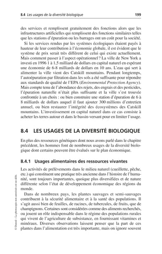 8.4 Les usages de la diversité biologique 199
©
Dunod
–
La
photocopie
non
autorisée
est
un
délit.
des services et remplissent gratuitement des fonctions alors que les
infrastructures artificielles qui remplissent des fonctions similaires telles
que les stations d’épuration ou les barrages ont un coût pour la société.
Si les services rendus par les systèmes écologiques étaient payés à
hauteur de leur contribution à l’économie globale, il est évident que le
système de prix serait très différent de celui qui existe actuellement.
Mais comment passer à l’aspect opérationnel? La ville de New York a
investi en 1996 1 à 1,5 milliard de dollars en capital naturel en espérant
une économie de 6-8 milliards de dollars en 10 ans. L’eau qui sert à
alimenter la ville vient des Catskill mountains. Pendant longtemps,
l’autoépuration par filtration dans les sols a été suffisante pour répondre
aux standards de qualité de l’EPA (Environmental Protection Agency).
Mais compte tenu de l’abondance des rejets, des engrais et des pesticides,
l’épuration naturelle n’était plus suffisante et la ville s’est trouvée
confrontée à un choix: ou bien construire une station d’épuration de 6 à
8 milliards de dollars auquel il faut ajouter 300 millions d’entretien
annuel, ou bien restaurer l’intégrité des écosystèmes des Catskill
mountains. L’investissement en capital naturel dans ce cas consiste à
acheter les terres autour et dans le bassin-versant pour en limiter l’usage.
8.4 LES USAGES DE LA DIVERSITÉ BIOLOGIQUE
En plus des ressources génétiques dont nous avons parlé dans le chapitre
précédent, les hommes font de nombreux usages de la diversité biolo-
gique dont certains peuvent être évalués sur le plan économique.
8.4.1 Usages alimentaires des ressources vivantes
Les activités de prélèvements dans le milieu naturel (cueillette, pêche,
etc.) qui constituent une pratique très ancienne dans l’histoire de l’huma-
nité, sont toujours importantes, quoique plus diversifiées et de nature
différente selon l’état de développement économique des régions du
monde.
Dans de nombreux pays, les plantes sauvages et semi-sauvages
contribuent à la sécurité alimentaire et à la santé des populations. Il
s’agit aussi bien de feuilles, de racines, de tubercules, de fruits, que de
champignons. Certaines sont considérées comme des aliments recherchés,
ou jouent un rôle indispensable dans le régime des populations rurales
qui vivent de l’agriculture de subsistance, en fournissant vitamines et
minéraux. Diverses observations laissent penser que la part de ces
plantes dans l’alimentation est très importante, mais on ignore souvent
 