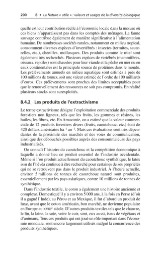 200 8 • La Nature « utile » : valeurs et usages de la diversité biologique
quelle est leur contribution réelle à l’économie locale dans la mesure où
ces biens n’apparaissent pas dans les comptes des ménages. La faune
sauvage contribue également de manière significative à l’alimentation
humaine. De nombreuses sociétés rurales, notamment en milieu tropical,
consomment diverses espèces d’invertébrés: insectes (termites, saute-
relles, etc.), chenilles, mollusques. Des produits comme le miel sont
également très recherchés. Plusieurs espèces de vertébrés (mammifères,
oiseaux, reptiles) sont chassées pour leur viande et la pêche en mer ou en
eaux continentales est la principale source de protéines dans le monde.
Les prélèvements annuels en milieu aquatique sont estimés à près de
100 millions de tonnes, soit une valeur estimée de l’ordre de 100 milliards
d’euros. Ces prélèvements sont proches des limites acceptables pour
que le renouvellement des ressources ne soit pas compromis. En réalité
plusieurs stocks sont surexploités.
8.4.2 Les produits de l’extractivisme
Le terme extractivisme désigne l’exploitation commerciale des produits
forestiers non ligneux, tels que les fruits, les gommes et résines, les
huiles, les fibres, etc. En Amazonie, on a estimé que la valeur commer-
ciale de 12 produits forestiers divers (fruits, caoutchouc, etc.) était de
420 dollars américains ha–1 an–1. Mais ces évaluations sont très dépen-
dantes de la proximité des marchés et des voies de communication,
ainsi que des débouchés possibles auprès des consommateurs des pays
industrialisés.
On connaît l’histoire du caoutchouc et la compétition économique à
laquelle a donné lieu ce produit essentiel de l’industrie occidentale.
Même si l’on produit actuellement du caoutchouc synthétique, le latex
issu de l’hévéa continue à être recherché pour certaines de ses propriétés
qui ne se retrouvent pas dans le produit industriel. À l’heure actuelle,
environ 5 millions de tonnes de caoutchouc naturel sont produites,
essentiellement par les pays asiatiques, contre 10 millions de tonnes de
synthétique.
Dans l’industrie textile, le coton a également une histoire ancienne et
complexe. Domestiqué il y a environ 5 000 ans, à la fois en Perse (d’où
il a gagné l’Inde), au Pérou et au Mexique, il fut d’abord un produit de
luxe, avant que le coton américain, bon marché, ne devienne populaire
en Europe au XVIIIe siècle. D’autres produits textiles tels que le chanvre,
le lin, la laine, la soie, voire le cuir, sont, eux aussi, issus de végétaux et
d’animaux. Tous ces produits qui ont joué un rôle important dans l’écono-
mie mondiale, sont encore largement utilisés malgré la concurrence des
produits synthétiques.
 