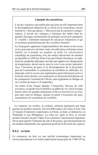 8.4 Les usages de la diversité biologique 201
©
Dunod
–
La
photocopie
non
autorisée
est
un
délit.
La vannerie, les textiles, la corderie, utilisent également une large
gamme de produits naturels. Environ 600 espèces de rotins d’Asie sont
à l’origine d’industries importantes en Chine, en Inde, en Indonésie, en
Thaïlande et aux Philippines. Le rotin est, après le bois, le second
produit forestier faisant l’objet d’un commerce international important.
On ne peut ignorer l’industrie du cuir et des peaux, qui artisanalement ou
de manière industrielle, tire également profit de la diversité des espèces.
8.4.3 Le bois
Le commerce du bois est une activité économique importante au
niveau international. Les forêts représentent un peu plus de 3 400 106 ha,
L’épopée du caoutchouc
L’un des végétaux sud-américains qui joua un rôle important dans
le développement industriel de ce siècle est le caoutchouc, encore
nommé le «bois qui pleure». Découvert par les premiers conquis-
tadores, il servait aux Aztèques à fabriquer des balles dont les
qualités élastiques permettaient de pratiquer un jeu très populaire,
le «tlachli», fortement imprégné de croyances religieuses et qui
se terminait généralement par des sacrifices humains.
Les Espagnols apprirent à imperméabiliser des bottes et des tissus
en les graissant avec du latex, mais son utilisation en Europe restait
limitée car il perdait ses qualités au froid. La vulcanisation
(chauffage du caoutchouc avec du soufre) découverte de manière
accidentelle en 1839 aux États-Unis par Charles Goodyear, en stabi-
lisant les propriétés physiques du latex par rapport aux changements
de température, devait ouvrir ainsi la voie à son avenir industriel.
Avec l’invention du pneu et le développement de la bicyclette,
puis de l’automobile, le caoutchouc de cueillette ne suffit plus. La
demande croît et suscite une exploitation particulièrement active à
la fin du siècle dernier, non seulement en Amazonie brésilienne où
les seringueros l’extraient de l’hévéa, mais également en Afrique où
on l’extraie de lianes et d’euphorbes.
Au terme d’une longue épopée, l’Amazonie, berceau de cette
ressource, en perdit tout le bénéfice au début du XXe siècle lorsque
furent créées de grandes plantations d’Hevea brasiliensis en Asie,
puis plus tard en Afrique, ruinant en partie l’économie des pays
exportateurs de caoutchouc de cueillette.
 