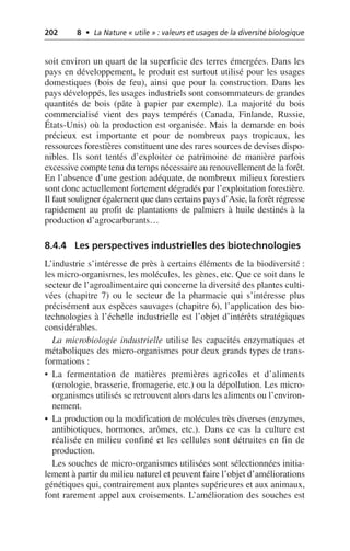 202 8 • La Nature « utile » : valeurs et usages de la diversité biologique
soit environ un quart de la superficie des terres émergées. Dans les
pays en développement, le produit est surtout utilisé pour les usages
domestiques (bois de feu), ainsi que pour la construction. Dans les
pays développés, les usages industriels sont consommateurs de grandes
quantités de bois (pâte à papier par exemple). La majorité du bois
commercialisé vient des pays tempérés (Canada, Finlande, Russie,
États-Unis) où la production est organisée. Mais la demande en bois
précieux est importante et pour de nombreux pays tropicaux, les
ressources forestières constituent une des rares sources de devises dispo-
nibles. Ils sont tentés d’exploiter ce patrimoine de manière parfois
excessive compte tenu du temps nécessaire au renouvellement de la forêt.
En l’absence d’une gestion adéquate, de nombreux milieux forestiers
sont donc actuellement fortement dégradés par l’exploitation forestière.
Il faut souligner également que dans certains pays d’Asie, la forêt régresse
rapidement au profit de plantations de palmiers à huile destinés à la
production d’agrocarburants…
8.4.4 Les perspectives industrielles des biotechnologies
L’industrie s’intéresse de près à certains éléments de la biodiversité:
les micro-organismes, les molécules, les gènes, etc. Que ce soit dans le
secteur de l’agroalimentaire qui concerne la diversité des plantes culti-
vées (chapitre 7) ou le secteur de la pharmacie qui s’intéresse plus
précisément aux espèces sauvages (chapitre 6), l’application des bio-
technologies à l’échelle industrielle est l’objet d’intérêts stratégiques
considérables.
La microbiologie industrielle utilise les capacités enzymatiques et
métaboliques des micro-organismes pour deux grands types de trans-
formations:
• La fermentation de matières premières agricoles et d’aliments
(œnologie, brasserie, fromagerie, etc.) ou la dépollution. Les micro-
organismes utilisés se retrouvent alors dans les aliments ou l’environ-
nement.
• La production ou la modification de molécules très diverses (enzymes,
antibiotiques, hormones, arômes, etc.). Dans ce cas la culture est
réalisée en milieu confiné et les cellules sont détruites en fin de
production.
Les souches de micro-organismes utilisées sont sélectionnées initia-
lement à partir du milieu naturel et peuvent faire l’objet d’améliorations
génétiques qui, contrairement aux plantes supérieures et aux animaux,
font rarement appel aux croisements. L’amélioration des souches est
 