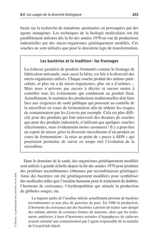8.4 Les usages de la diversité biologique 203
©
Dunod
–
La
photocopie
non
autorisée
est
un
délit.
basée sur la recherche de mutations spontanées ou provoquées par des
agents mutagènes. Les techniques de la biologie moléculaire ont été
parallèlement utilisées dès la fin des années 1970 en vue de productions
industrielles par des micro-organismes génétiquement modifiés. Ces
souches ne sont utilisées que pour le deuxième type de transformation.
Dans le domaine de la santé, des organismes génétiquement modifiés
sont utilisés à grande échelle depuis la fin des années 1970 pour produire
des protéines recombinantes (obtenues par recombinaison génétique).
Ainsi des bactéries ont été génétiquement modifiées pour synthétiser
des molécules telles que l’insuline humaine pour le traitement du diabète,
l’hormone de croissance, l’érythropoïétine qui stimule la production
de globules rouges, etc.
La majeure partie de l’insuline utilisée actuellement provient de bactéries
recombinantes et non plus de pancréas de porc. En 1986 la production,
d’hormone de croissance par des bactéries a permis de traiter sans danger
des enfants atteints de certaines formes de nanisme, alors que les traite-
ments antérieurs à base d’hormones extraites d’hypophyses de cadavres
avaient entraîné une contamination par l’agent responsable de la maladie
de Creutzfeldt-Jakob.
Les bactéries et la tradition: les fromages
La richesse gustative de produits fermentés comme le fromage de
fabrication artisanale, mais aussi la bière, est liée à la diversité des
micro-organismes utilisés. Chaque souche produit des arômes parti-
culiers, et plus on a de micro-organismes, plus on a d’arômes…
Mais nous n’arrivons pas encore à décrire et encore moins à
contrôler tous les événements qui conduisent au produit final.
Actuellement, le maintien des productions traditionnelles doit faire
face aux exigences de santé publique qui poussent au contrôle de
la microflore en cours de fermentation afin de réduire les risques
de contamination par les Listeria par exemple. Cela est plus diffi-
cile pour des produits qui font intervenir des dizaines de souches
que pour des produits industriels, n’utilisant que quelques souches
sélectionnées, mais évidemment moins savoureux! Il y a peut-être
un espoir de mieux gérer la diversité microbienne d’un produit en
cours de fermentation: la mise au point de «puces à ADN» qui
pourraient permettre de suivre en temps réel l’évolution de la
microflore.
 