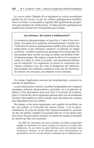 204 8 • La Nature « utile » : valeurs et usages de la diversité biologique
Le vaccin contre l’hépatite B est également un vaccin recombinant
produit par des levures ou par des cellules génétiquement modifiées
mises en culture. La transgénèse végétale offre également des perspec-
tives pour produire des médicaments: le tabac peut être génétiquement
modifié pour produire de l’hémoglobine par exemple.
Un champ d’application nouveau des biotechnologies concerne les
activités de dépollution.
La phytodégradation consiste à accélérer la dégradation des composés
organiques polluants (hydrocarbures, pesticides, etc.) en présence de
plantes. Cette dégradation peut avoir lieu à l’extérieur de la plante,
grâce à l’activité des micro-organismes présents dans son environnement
racinaire (rhizosphère) ou dans la plante après absorption du composé
puis dégradation dans les cellules.
Des plantes et des micro-organismes sont capables de proliférer sur
des sols pollués, et d’absorber des métaux lourds: c’est la phyto-
remédiation. Il existe des plantes dites hyperaccumulatrices, poussant
sur des sols pollués, capables d’accumuler plus de 1% de métaux dans
leurs tissus. On peut ensuite incinérer ces plantes de manière à récupérer
les métaux qu’elles ont accumulés.
En 2000, des chercheurs ont réussi à produire une plante transgénique
capable de transformer les formes toxiques de mercure en d’autres plus
inoffensives. Ils ont utilisé un gène bactérien qu’ils ont introduit dans
Arabidopsis thaliana, et ont démontré que cette transformation lui
permettait de survivre sur des terrains contaminés par le méthylmercure.
Les animaux: des usines à médicaments?
La production pharmaceutique est peut-être à l’aube d’une révo-
lution. Une partie de la recherche en biotechnologie s’oriente vers
l’utilisation d’animaux génétiquement modifiés pour produire des
médicaments et des substances nutritives. Le principe est simple
en théorie: modifier le patrimoine génétique d’un animal pour lui
faire produire dans son lait, son sang, ses urines, une protéine d’inté-
rêt pharmaceutique. Des espèces comme la chèvre et le mouton, la
souris et le lapin, la vache ou la poule, sont actuellement utilisées
par les industriels. Ces organismes se posent en concurrents des
cultures cellulaires avec des coûts de production très inférieurs,
pour produire des molécules complexes telles que des hormones,
des facteurs de croissance, des antigènes et des anticorps.
 